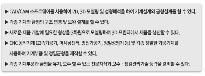▶ CAD/CAM 소프트웨어를 사용하여 2D, 3D 모델링 및 성형해석을 하여 기계설계와 금형설계를 할 수 있다.▶ 각종 기계와 금형의 구조 변경 및 보완 설계를 할 수 있다.▶ 새로운 제품 개발에 필요한 형상을 3차원으로 모델링하여 3D 프린터에서 제품을 생산할 수 있다.▶ CNC 공작기계 (고속가공기, 머시닝센터, 방전가공기, 정밀성형기 등) 및 각종 정밀한 가공기계를 사용하여 기계부품 및 정밀금형을 제작할 수 있다.▶ 각종 기계부품과 금형을 유지, 보수 할 수 있는 전문지식과 보수·점검관리기술 능력을 겸비할 수 있다.