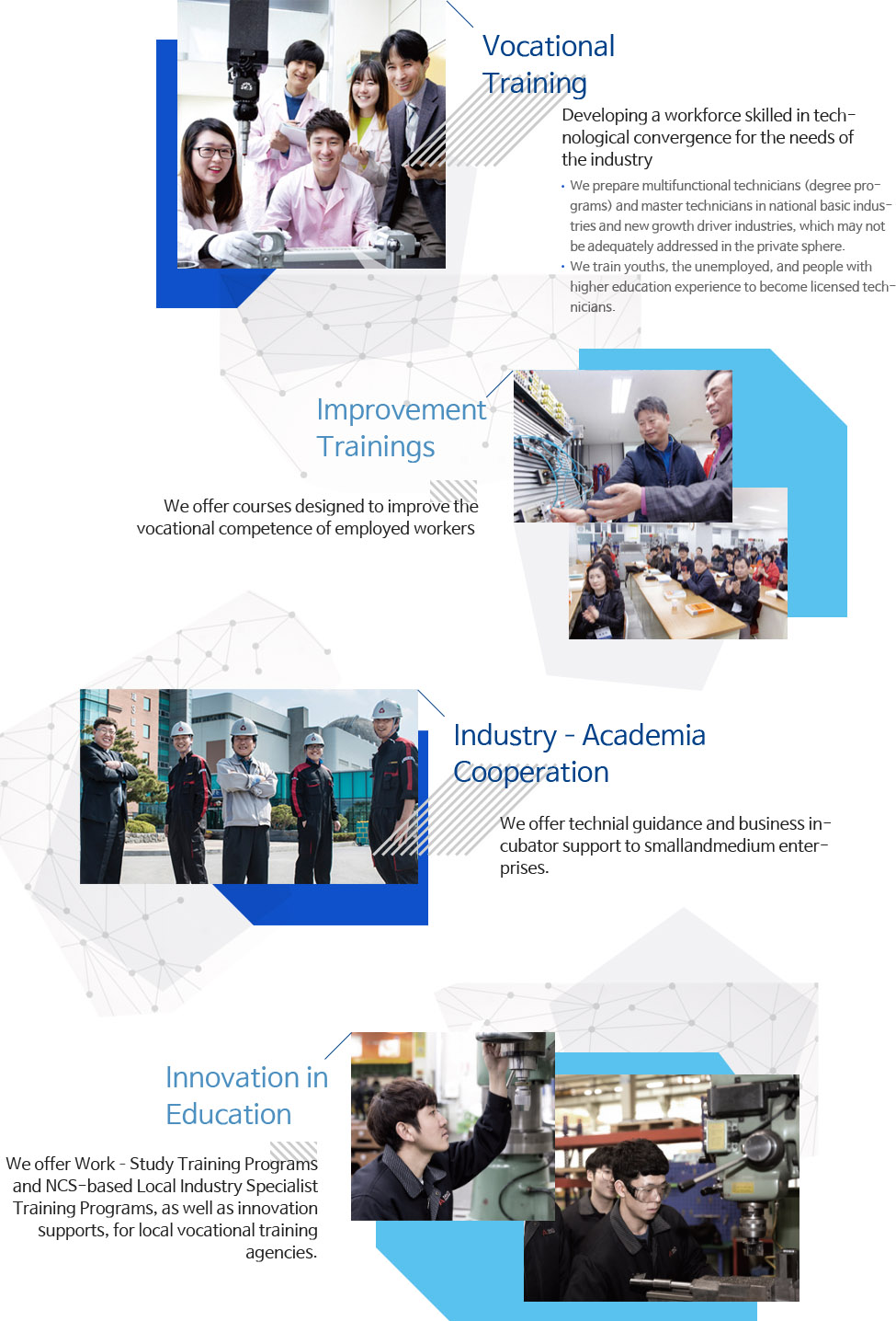 Vocational Training. Developing a workforce skilled in technological convergence for the needs of the industry We prepare multifunctional technicians (degree programs) and master technicians in national basic industries and new growth driver industries, which may not be adequately addressed in the private sphere. We train youths, the unemployed, and people with higher education experience to become licensed technicians, Improvement Trainings :We offer courses designed to improve the vocational competence of employed workers , Industry?Academia Cooperation :We offer technial guidance and business incubator support to small and medium enterprises, Innovation in Education :We offer Work?Study Training Programs and NCS-based Local Industry Specialist Training Programs, as well as innovation supports, for local vocational training agencies.