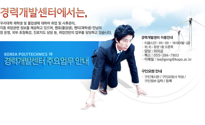 경력개발센터에서는, 우리대학 재학생 및 졸업생에 대하여 취업 및 사후관리, 각종 취업관련 정보를 제공하고 있으며, 멘토(졸업생), 멘티(재학생) 만남의 장 운영, 외부 초청특강, 진로지도 상담 등, 취업전반의 업무를 담당하고 있습니다. 경력개발센터 이용안내. 이용시간 : 09 : 00 ~ 18:00(월~금). 위치 : 본관 1층 오른쪽. 담당 : 김준수 교수. 전화 : 055-279-1753. 팩스 : 055-279-1756. 이메일 : kjs2580@kopo.ac.kr. 구인요청 안내. 구인게시판 / 구인요청서 작성 / 구인정보 입력 / 등록
