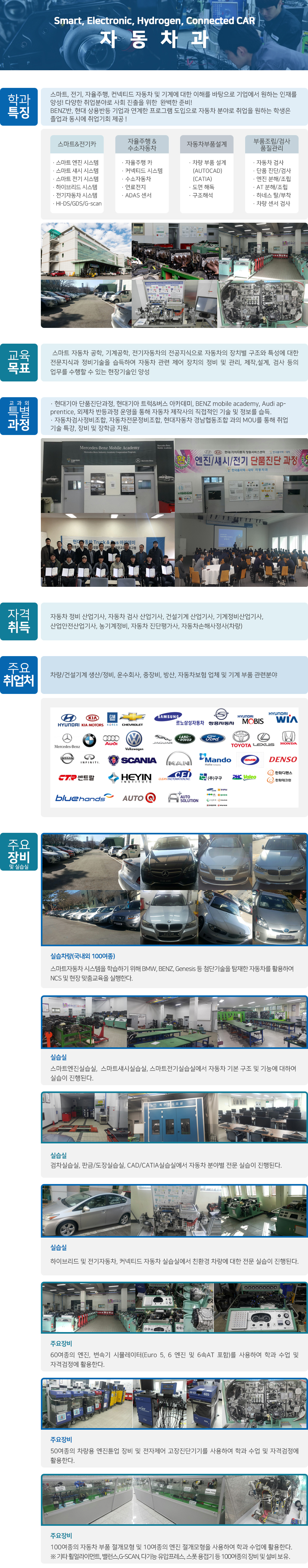 자동차과 학과 특징 - 교육자동차 및 기계에 대한 이해를 바탕으로 기업에서 원하는 인재완성! 다양한 분야로의 사회 진출을 위한 최선의 준비! 자동차 시스템 - · 엔진 시스템 · 섀시 시스템 · 전기 시스템 · 하이브리드 시스템 · 전기/수소 시스템 · HI-DS/GDS/P 자동차 검사 - · 검차 시스템 · 휠 얼라이먼트 · 배출가스 분석 · 정기점검 · 정밀검사 자동차부품설계 - · CAD 시스템 · CATIA 시스템 · 도면 해독 · 제품설계 부품조립/검사 품질관리 - · 엔진 분해/조립 · AT 분해/조립 · 하네스 탈/부착 · 단품 진단/검사 · 구조기능 해석 교육 목표 - 자동차 공학, 기계공학, 전기전자의 기초지식으로 자동차의 장치별 구조와 특성에 대한 전문지식과 정비기술을 습득하여 자동차 관련 제어 장치의 설계, 제작, 검사, 정비 및 관리 등의 업무를 수행할 수 있는 전문기술인 양성 교과외 특별 과정 - · 현대기아 단품진단과정, BENZ mobile academy BMW Apprentice, Audi apprentice 과정을 운영을 통해 자동차 제작사의 직접적인 기술 및 정보를 습득. · 자동차검사정비조합, 자동차전문정비조합, 현대자동차 경남협동조합 과의 MOU를 통해 취업 기술 특강, 장비 및 장학금 지원. 자격 취득 - 자동차 정비 산업기사, 자동차 검사 산업기사, 건설기계 산업기사, 기계정비산업기사, 산업안전산업기사, 농기계정비, 자동차 진단평가사, 자동차손해사정사(차량) 주요 취업처 - 차량/건설기계 생산/정비, 운수회사, 중장비, 방산, 자동차보험 업체 및 기계 부품 관련분야. 현대, 기아모터스, gm, 쉐보레, 르노삼성자동차, 쌍용자동차, 현대모비스, 현대위아, 벤츠, bmw, 아우디, 폭스바겐, 제규어, 랜드로버, 포드, 도요타, 렉서스, 현대, 닛산, 인피니티, 스캐니아, 맨, 맨도, ame, denso, 센트랄, heyin, cfi, 구구, phc,, 한화디펜스, 블루핸즈, 오토 주요 장비 및 실습실 - 실습차량(국내외 30여종) - 자동차 시스템 학습하기 위해 다양한 차량을 실습차량으로 활용하여 NCS 및 현장 맞춤교육을 실행한다. 실습실 - 엔진실, 섀시실, 전기실, 검사실, 판금/도장실, CAD/CATIA실에서 자동차 시스템별 전문 교육 한다. 주요장비 - 엔진실, 섀시실, 전기실, 검사실, 판금/도장실, CAD/CATIA실에서 자동차 시스템별 전문 교육 한다. 주요장비 - 30여종의 차량용 엔진튠업 장비 및 전자제어 고장진단기기를 사용하여 학과 수업 및 자격검정에 활용한다. 주요장비 - 30여종의 자동차 부품 절개모형 및 10여종의 엔진 절개모형을 사용하여 학과 수업에 활용한다. ※ 기타 휠얼라이먼트, 밸런스,G-SCAN, 다기능 유압프레스, 스폿 용접기 등 100여종의 장비 및 설비 보유.