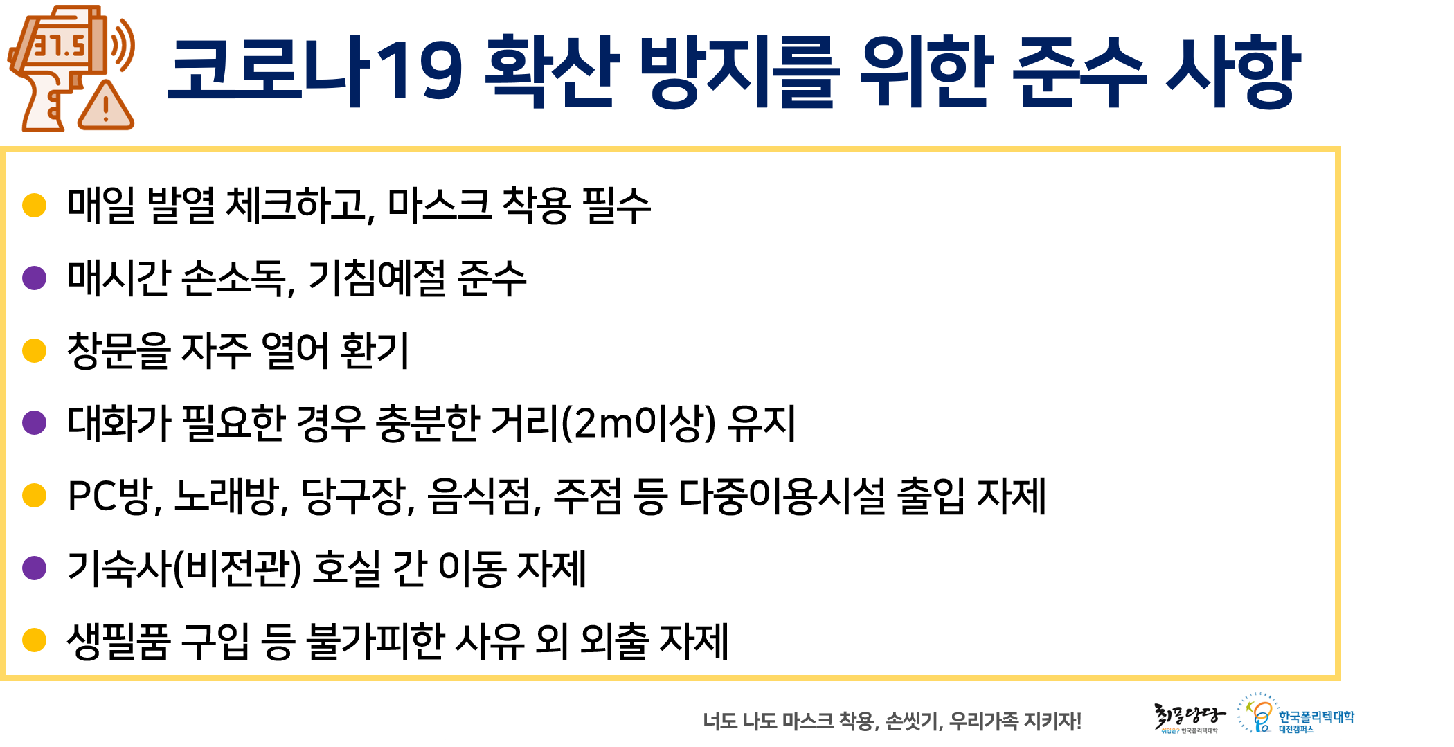 코로나19 확산 방지를 위한 준수 사항
● 매일 발열 체크하고, 마스크 착용 필수 ● 매시간 손소독, 기침예절 준수
창문을 자주 열어 환기 ● 대화가 필요한 경우 충분한 거리(2m이상) 유지 ● PC방, 노래방, 당구장, 음식점, 주점 등 다중이용시설 출입 자제 ● 기숙사(비전관) 호실 간 이동 자제 ● 생필품 구입 등 불가피한 사유 외 외출 자제,
너도 나도 마스크 착용, 손씻기, 우리가족 지키자!
취풍당당 한국폴리텍대학  대전캠퍼스
