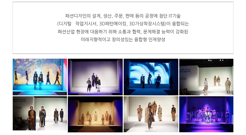 ○ 패션디자인의 설계, 생산, 주문, 판매 등의 공정에 첨단 IT기술(디지털 작업지시서, 3D패턴메이킹, 3D가상착장시스템)이 융합되는 패션산업 현장에 대응하기 위해 소통과 협력, 문제해결 능력이 강화된 미래지향적이고 창의성있는 융합형 인재양성