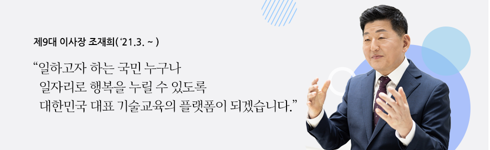 제9대 이사장 조재희('21.3~) “일하고자 하는 국민 누구나   일자리로 행복을 누릴 수 있도록   대한민국 대표 기술교육의 플랫폼이 되겠습니다.”