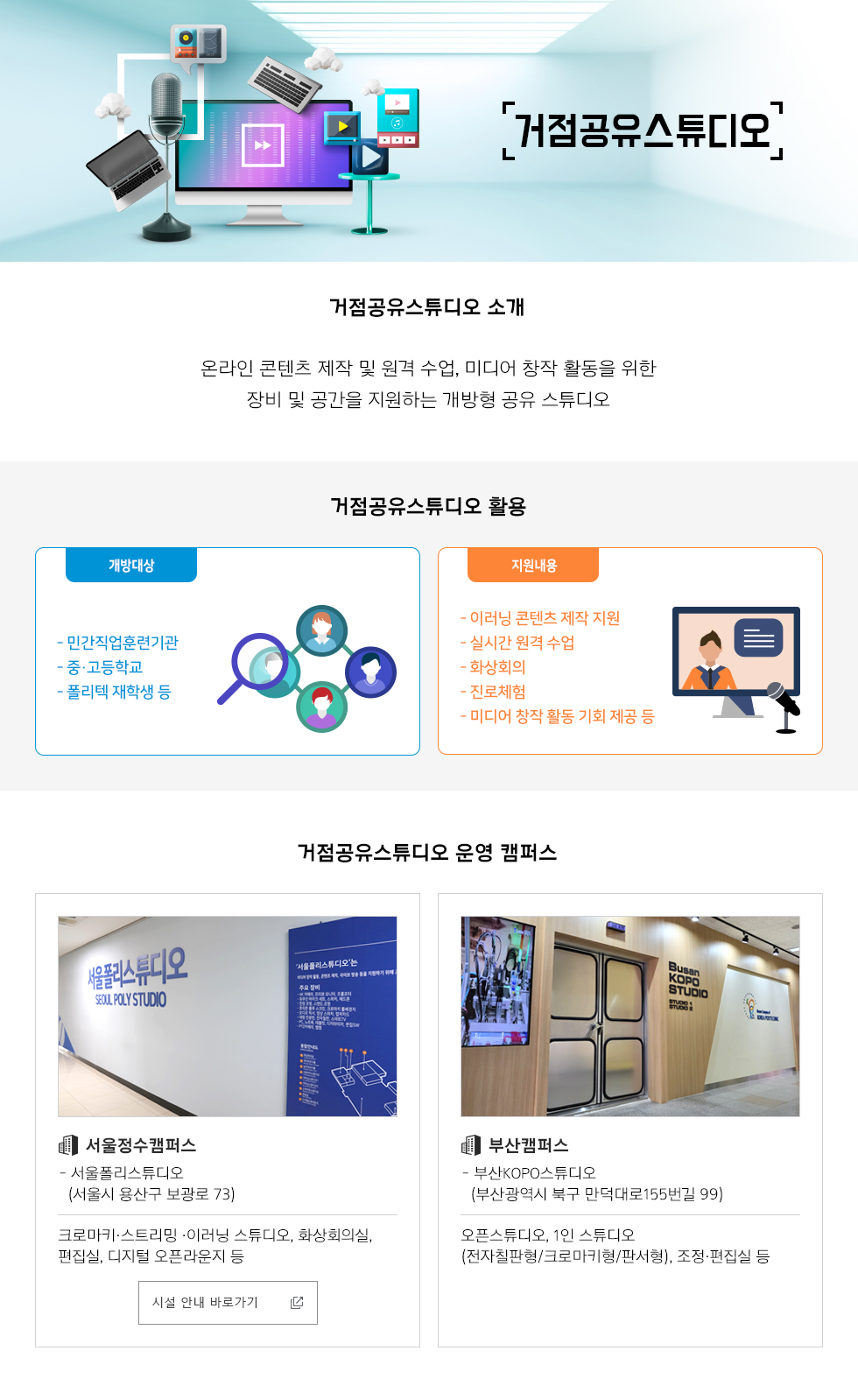 거점공유스튜디오거점공유스튜디오 소개- 온라인 콘텐츠 제작 및 원격 수업, 미디어 창작 활동을 위한 장비 및 공간을 지원하는 개방형 공유 스튜디오거점공유스튜디오 활용개방대상민간직업훈련기관, 중·고등학교, 폴리텍 재학생 등지원내용이러닝 콘텐츠 제작 지원, 실시간 원격 수업, 화상회의, 진로체험, 미디어 창작 활동 기회 제공 등거점공유스튜디오 운영 캠퍼스서울정수캠퍼스서울폴리스튜디오(서울시 용산구 보광로 73) 크로마키·스트리밍 ·이러닝 스튜디오, 화상회의실, 편집실, 디지털 오픈라운지 등시설 안내 바로가기부산캠퍼스부산KOPO스튜디오(부산광역시 북구 만덕대로155번길 99)오픈스튜디오, 1인 스튜디오(전자칠판형/크로마키형/판서형), 조정·편집실 등시설 안내 바로가기