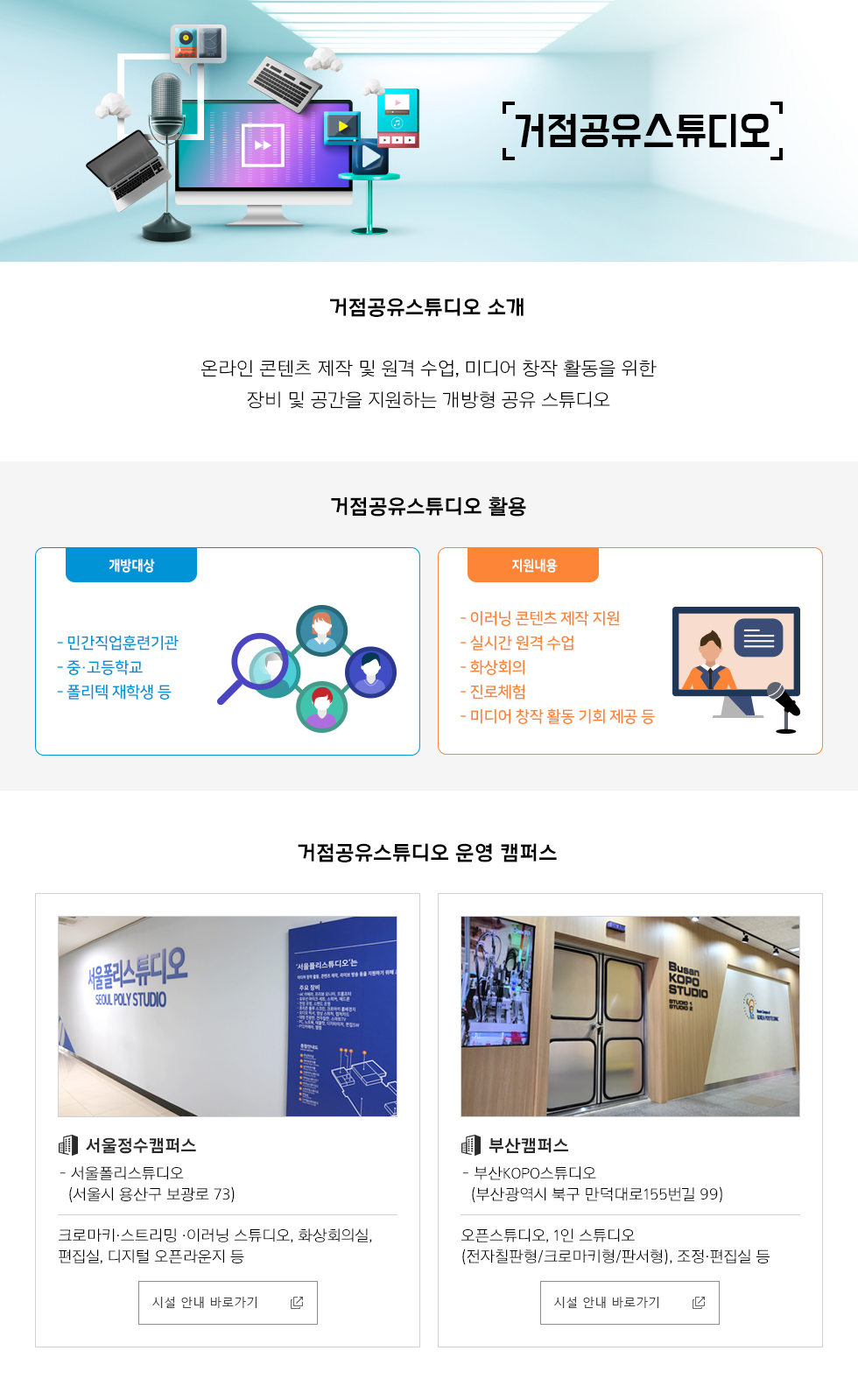거점공유스튜디오 거점공유스튜디오 소개- 온라인 콘텐츠 제작 및 원격 수업, 미디어 창작 활동을 위한 장비 및 공간을 지원하는 개방형 공유 스튜디오 거점공유스튜디오 활용 개방대상: 민간직업훈련기관, 중·고등학교, 폴리텍 재학생 등 지원내용: 이러닝 콘텐츠 제작 지원, 실시간 원격 수업, 화상회의, 진로체험, 미디어 창작 활동 기회 제공 등 거점공유스튜디오 운영 캠퍼스서울정수캠퍼스 -서울폴리스튜디오(서울시 용산구 보광로 73): 크로마키·스트리밍 ·이러닝 스튜디오, 화상회의실, 편집실, 디지털 오픈라운지 등 시설 안내 바로가기 부산캠퍼스 -부산KOPO스튜디오(부산광역시 북구 만덕대로155번길 99):오픈스튜디오, 1인 스튜디오(전자칠판형/크로마키형/판서형), 조정·편집실 등 시설 안내 바로가기