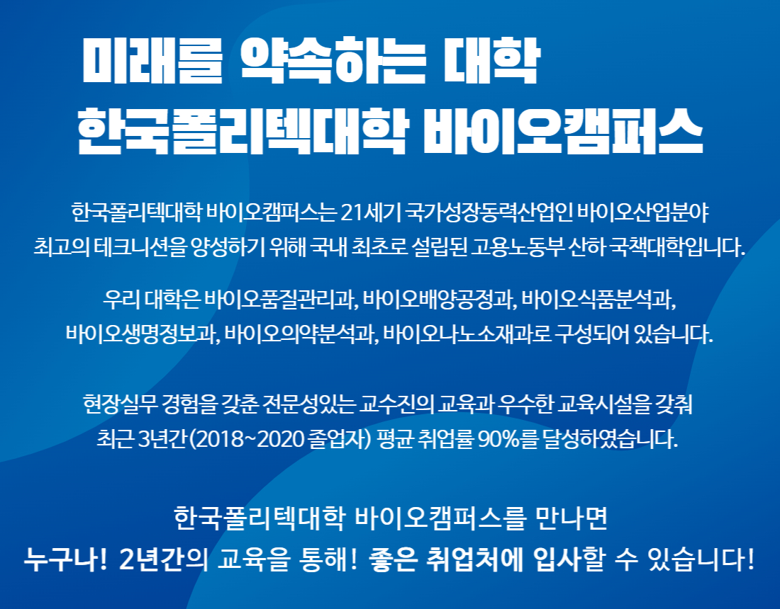 미래를 약속하는 대학   한국폴리텍대학 바이오캠퍼스  한국폴리텍대학 바이오캠퍼스는 21세기 국가성장동력산업인 바이오산업분야 최고의 테크니션을 양성하기 위해 국내 최초로 설립된 고용노동부 산하 국책대학입니다.  우리 대학은 바이오품질관리과, 바이오배양공정과, 바이오식품분석과, 바이오생명정보과, 바이오의약분석과, 바이오나노소재과로 구성되어 있습니다.  현장실무 경험을 갖춘 전문성있는 교수진의 교육과 우수한 교육시설을 갖춰 최근 3년간(2018~2020 졸업자) 평균 취업률 90%를 달성하였습니다.  한국폴리텍대학 바이오캠퍼스를 만나면 누구나! 2년간의 교육을 통해! 좋은 취업처에 입사할 수 있습니다!