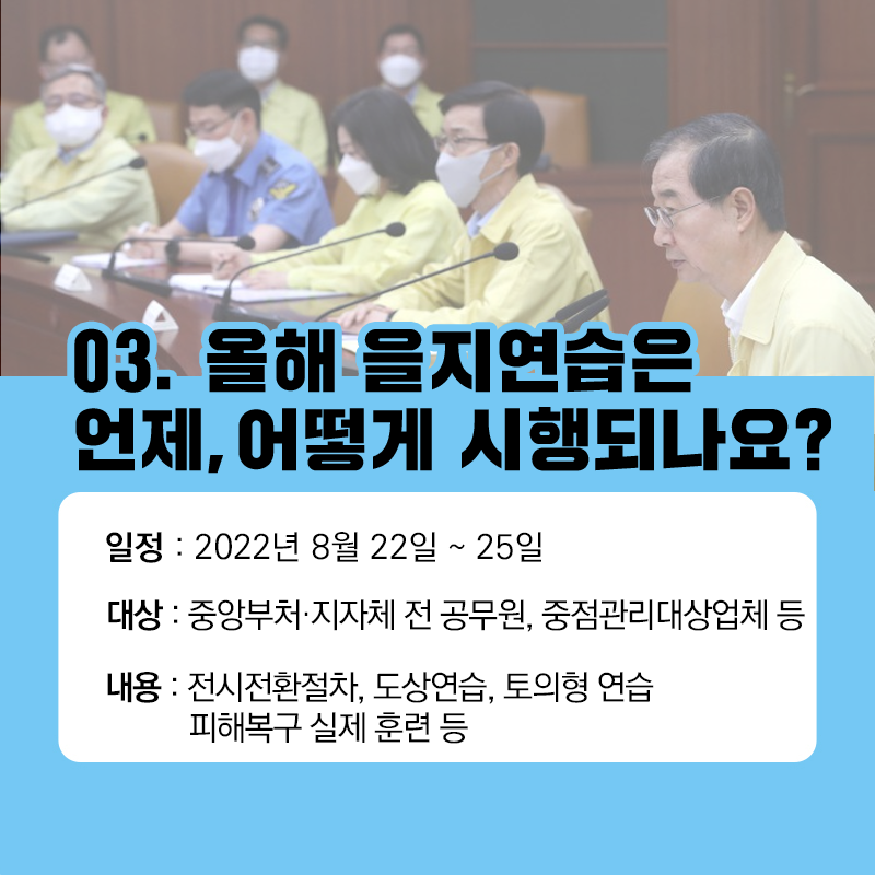 03.올해 을지연습은 언제, 어떻게 시행되나요? 일정: 2022년 8월22일~25일, 대상: 중앙부처.지자체 전 공무원, 중점관리대상업체 등, 내용: 전시전환절차, 도상연습, 토의형 연습 피해복구 실제 훈련 등