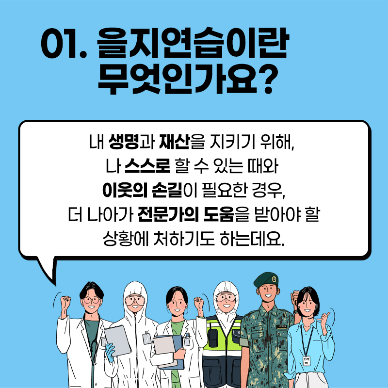 01.을지연습이란 무엇인가요? 내 생명과 재산을 지키기 위해, 나 스스로 할 수 있는 때와 이웃의 손길이 필요한 경우, 더 나아가 전문가의 도움을 받아야 할 상황에 처하기도 하는데요.