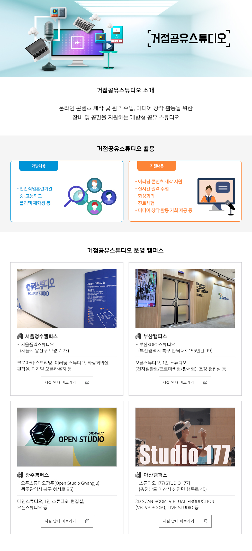 거점공유스튜디오 거점공유스튜디오 소개 - 온라인 콘텐츠 제작 및 원격 수업, 미디어 창작 활동을 위한 장비 및 공간을 지원하는 개방형 공유 스튜디오  거점공유스튜디오 활용 개방대상: 민간직업훈련기관, 중·고등학교, 폴리텍 재학생 등  지원내용: 이러닝 콘텐츠 제작 지원, 실시간 원격 수업, 화상회의, 진로체험, 미디어 창작 활동 기회 제공 등   거점공유스튜디오 운영 캠퍼스 서울정수캠퍼스  서울폴리스튜디오(서울시 용산구 보광로 73): 크로마키·스트리밍 ·이러닝 스튜디오, 화상회의실, 편집실, 디지털 오픈라운지 등   시설 안내 바로가기   부산캠퍼스 -부산KOPO스튜디오(부산광역시 북구 만덕대로155번길 99):오픈스튜디오, 1인 스튜디오(전자칠판형/크로마키형/판서형), 조정·편집실 등   시설 안내 바로가기 광주캠퍼스 - 오픈스튜디오광주(Open Studio Gwangju)   광주광역시 북구 하서로 85  메인스튜디오, 1인 스튜디오, 편집실, 오픈스튜디오 등 시설 안내 바로가기 아산캠퍼스 - 스튜디오 177(Studio 177)   (충청남도 아산시 신창면 행목로 45)  3D Scan Room, Virtual Production(VR, VP Room), Live Studio 등 시설 안내 바로가기