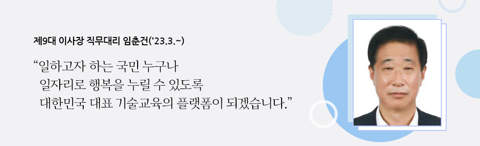 제9대 이사장 직무대리 임춘건('23.3.~) “일하고자 하는 국민 누구나 일자리로 행복을 누릴 수 있도록 대한민국 대표 기술교육의 플랫폼이 되겠습니다.”