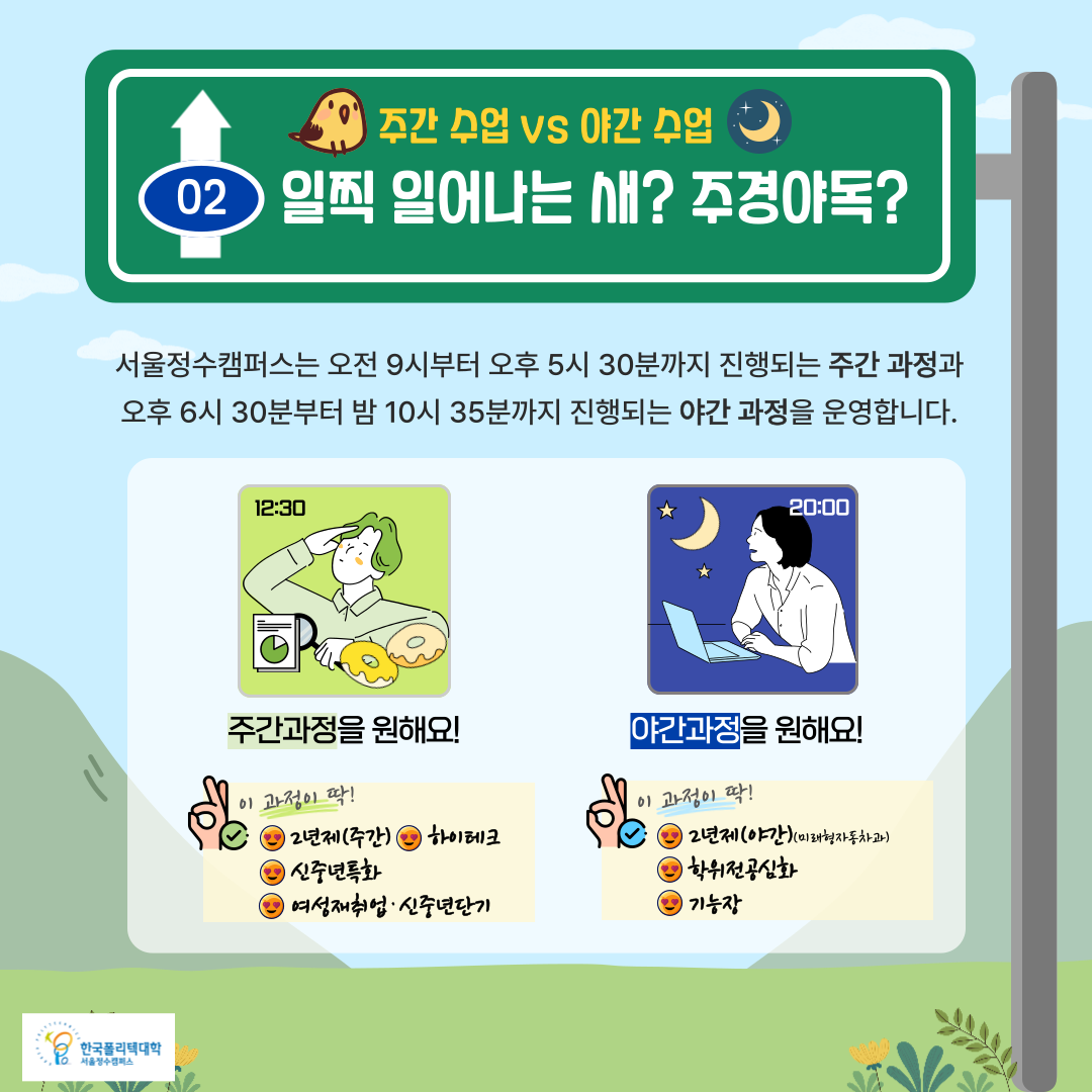  02. 주간 수업 vs 야간 수업: 일찍 일어나는 새? 주경야독?   • 서울정수캠퍼스는 오전 9시부터 오후 5시 30분까지 진행되는 주간 과정과      오후 6시 30분부터 밤 10시 35분까지 진행되는 야간과정을 운영합니다.   • 주간과정을 원해요!    이 과정이 딱! : 2년제(주간), 하이테크, 신중년특화, 여성재취업·신중년단기   • 야간과정을 원해요!    이 과정이 딱! : 2년제(야간) (미래형자동차과), 학위전공심화, 기능장  한국폴리텍대학 서울정수캠퍼스