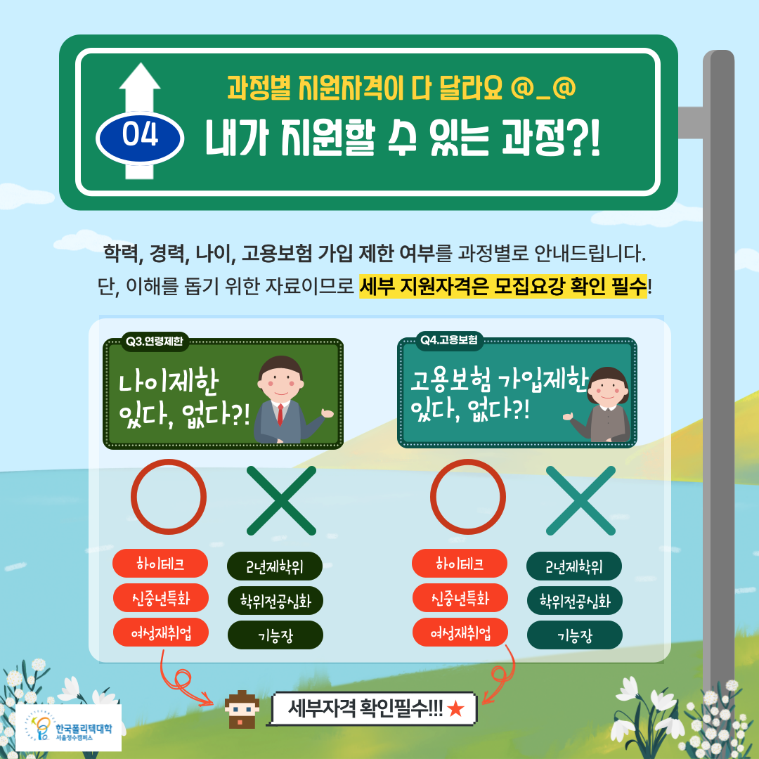  04.과정별 지원자격이 다 달라요 @_@ : 내가 지원할 수 있는 과정?!   • 학력, 경력, 나이, 고용보험 가입 제한 여부를 과정별로 안내드립니다.     단, 이해를 돕기 위한 자료이므로 세부 지원자격은 모집요강 확인 필수!  한국폴리텍대학 서울정수캠퍼스  Q3.연령제한 : 나이제한 있다, 없다?!    O : 하이테크, 신중년특화, 여성재취업 : 세부자격 확인필수!!! ★    X : 2년제학위, 학위전공심화, 기능장  Q4.고용보험 : 고용보험 가입제한 있다, 없다?!    O : 하이테크, 신중년특화, 여성재취업 : 세부자격 확인필수!!! ★    X : 2년제학위, 학위전공심화, 기능장   한국폴리텍대학 서울정수캠퍼스