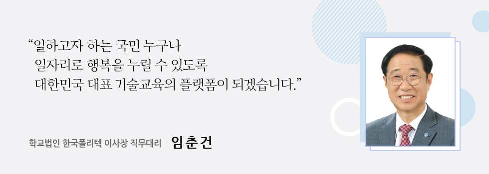 “일하고자 하는 국민 누구나   일자리로 행복을 누릴 수 있도록   대한민국 대표 기술교육의 플랫폼이 되겠습니다.”  학교법인 한국폴리텍 이사장 직무대리 임춘건