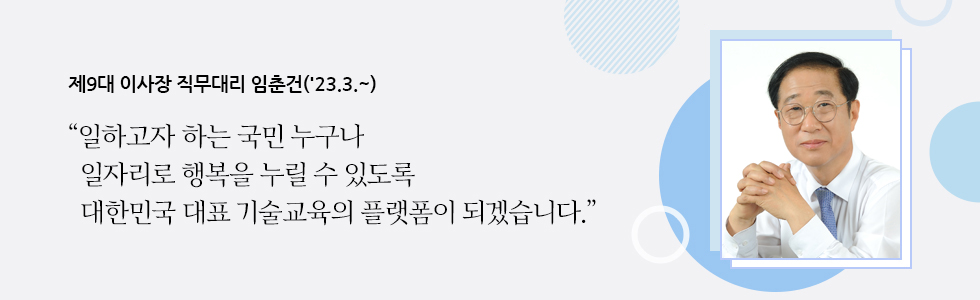 제9대 이사장 직무대리 임춘건('23.3.~) “일하고자 하는 국민 누구나   일자리로 행복을 누릴 수 있도록   대한민국 대표 기술교육의 플랫폼이 되겠습니다.”