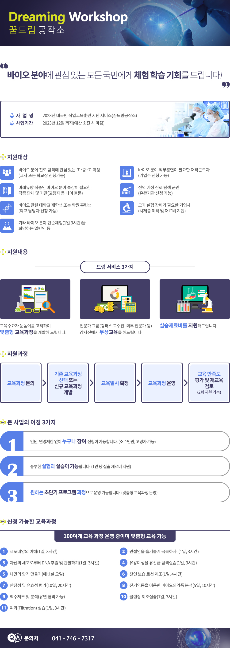 DREAMING WORKSHOP 꿈드림 공작소 바이오 분야에 관심 있는 모든 국민에게 체험 학습 기회를 드립니다. 사 업 명 : 2023년 대국민 직업교육훈련 지원 서비스(꿈드림공작소) 사업기간 : 2023년 12월 까지(예산 소진 시 마감) 지원대상 바이오 분야 진로 탐색에 관심 있는 초・중・고 학생 (교사 또는 학교장 신청가능) 바이오 분야 직무훈련이 필요한 재직근로자(기업주 신청 가능) 미래유망 직종인 바이오 분야 특강이 필요한 각종 단체 및 기관(고령자 등 나이 불문) 전역 예정 진로 탐색 군인(유관기관 신청 가능) 바이오 관련 대학교 재학생 또는 학원 훈련생(학교 담당자 신청 가능) 고가 실험 장비가 필요한 기업체(시제품 제작 및 재료비 지원) 기타 바이오 분야 단순체험(1일 3시간)을 희망하는 일반인 등 지원내용 드림 서비스 3가지 교육수요자 눈높이를 고려하여 맞춤형 교육과정을 개발해 드립니다. 전문가 그룹(캠퍼스 교수진, 외부 전문가 등) 강사진에서 무상교육을 해드립니다. 실습재료비를 지원해드립니다. 지원과정 교육과정 문의 → 기존 교육과정 선택 또는 신규 교육과정 개발 → 교육일시 확정 → 교육과정 운영 → 교육 만족도 평가 및 재교육 검토(2회 지원 가능) 본 사업의 이점 3가지 1 인원, 연령제한 없이 누구나 참여 신청이 가능합니다.(소수인원, 고령자 가능) 2 풍부한 실험과 실습이 가능합니다(1인 당 실습 재료비 지원) 3 원하는 초단기 프로그램 과정으로 운영 가능합니다(맞춤형 교육과정 운영) 신청 가능한 교육과정 100여개 교육 과정 운영 중이며 맞춤형 교육 가능 1. 세포배양의 이해(1일, 3시간) 2. 관절염을 슬기롭게 극복하자(1일, 3시간) 3. 자신의 세포로부터 DNA 추출 및 관찰하기(1일, 3시간) 4. 유용미생물 유산균 탐색실습(1일, 3시간) 5. 나만의 향기 만들기(에센셜 오일) 6. 천연 보습 로션 제조(1일, 4시간) 7. 안정성 및 유효성 평가(10일, 20시간) 8. 전기영동을 이용한 바이오의약품 분석(5일, 10시간) 9. 맥주제조 및 분석(유연 협의 가능) 10. 클렌징 제조실습(1일, 3시간) 11. 여과(Filtration) 실습(1일, 3시간) 문의처 : 041- 746 - 7317