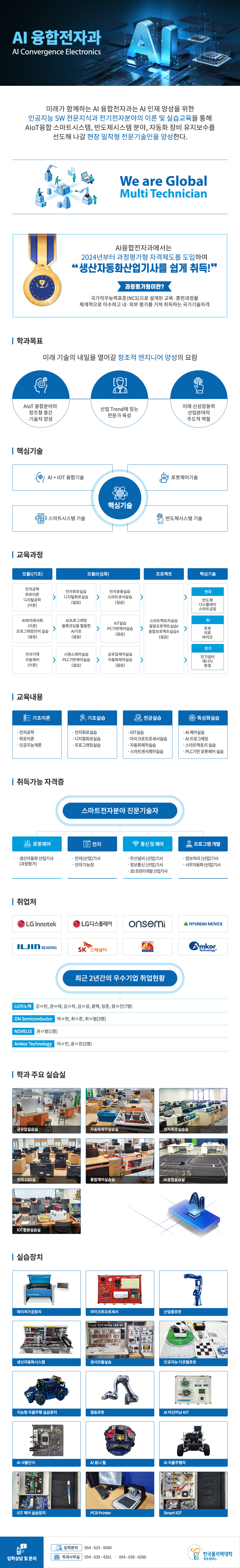 AI 융합전자과 AI Convergence Electronics    미래가 함께하는 AI 융합전자과는 AI 인재 양성을 위한  인공지능 SW 전문지식과 전기전자분야의 이론 및  실습교육을 통해 AIoT융합 스마트시스템, 반도체시스템 분야,  자동화 장비 유지보수를 선도해 나갈 현장 밀착형 전문기술인을 양성한다.    We are Global Multi Technician    AI융합전자과에서는  2024년부터 과정평가형 자격제도를 도입하여 생산자동화산업기사를 쉽게 취득! 과정평가형이란? 국가직무능력표준(NCS)으로 설계된 교육·훈련과정을 체계적으로 이수하고 내·외부 평가를 거쳐 취득하는 국가기술자격  학과목표  미래 기술의 내일을 열어갈 창조적 엔지니어 양성의 요람  AIoT 융합분야의 창조형 중간 기술자 양성  산업 Trend에 맞는 전문가 육성  미래 신성장동력 산업분야의 주도적 역할    핵심기술 핵심기술 AI + IOT 융합기술 로봇제어기술 스마트시스템 기술 반도체시스템 기술  교육과정 모듈I(기초) 전자공학 회로이론 디지털공학(이론)  AI와미래사회(이론) 프로그래밍언어실습(실습)  전자기학 자동제어(이론)  모듈II(심화) 전자회로실습 디지털회로실습(실습) AI프로그래밍 블록코딩을활용한AI기초(실습)  시퀀스제어실습 PLC기반제어실습(실습) 전자응용실습  스마트센서실습(실습) IoT실습 PC기반제어실습(실습) 공유압제어실습 자동화제작실습(실습)  프로젝트 스마트팩토리실습 융합프로젝트실습I 융합프로젝트실습II(실습)  핵심기술 전자 반도체 디스플레이 스마트공장 AI  로봇 의료 바이오 전기 전기설비 에너지 환경    교육내용 기초이론 전자공학 회로이론 인공지능개론  기초실습 전자회로실습 디지털회로실습 프로그래밍실습  전공실습 IOT실습 마이크로프로세서실습 자동화제작실습 스마트센서제어실습  특성화 실습 AI 제어실습 AI 프로그래밍 스마트팩토리 실습 PLC기반 로봇제어 실습  취득가능 자격증  스마트전자분야 진문기술자 로봇제어 생산자동화 산업기사(과정평가)  전자 전자(산업)기사 전자기능장  통신 및 제어 무선설비 (산업)기사 정보통신 (산업)기사 3D 프린터개발 산업기사  프로그램 개발 정보처리 (산업)기사 사무자동화 (산업)기사  취업처 최근 2년간의 우수기업 취업현황 LG이노텍 강ㅇ빈, 권ㅇ태, 김ㅇ하, 김ㅇ성, 옹택, 잉준, 정ㅇ건(7명) ON Semiconductor 박ㅇ헌, 최ㅇ준, 최ㅇ범(3명) NOVELIS 권ㅇ범(1명) Amkor Technology 이ㅇ민, 윤ㅇ빈(2명)  학과 주요 실습실 공유압실습실 자동화제작실습실 전자회로실습실 전자 CAD실 통합제어실습실 AI융합실습실 IOT활용실습실  실습장치 레이져가공장치 마이크로프로세서 산업용로봇 생산자동화시스템 센서모듈실습 인공지능 다관절로봇 지능형 자율주행 실습장치 협동로봇 AI 머신러닝 KIT AI 사물인식 AI 옴니 휠 AI 자율주행차 IOT 제어 실습장치 PCB Printer Smart IOT  입학상담 및 문의 입학문의 054 - 633 - 9500 학과사무실 054 - 639 - 4261 | 054 - 639 - 4260 한국폴리텍대학 영주캠퍼스