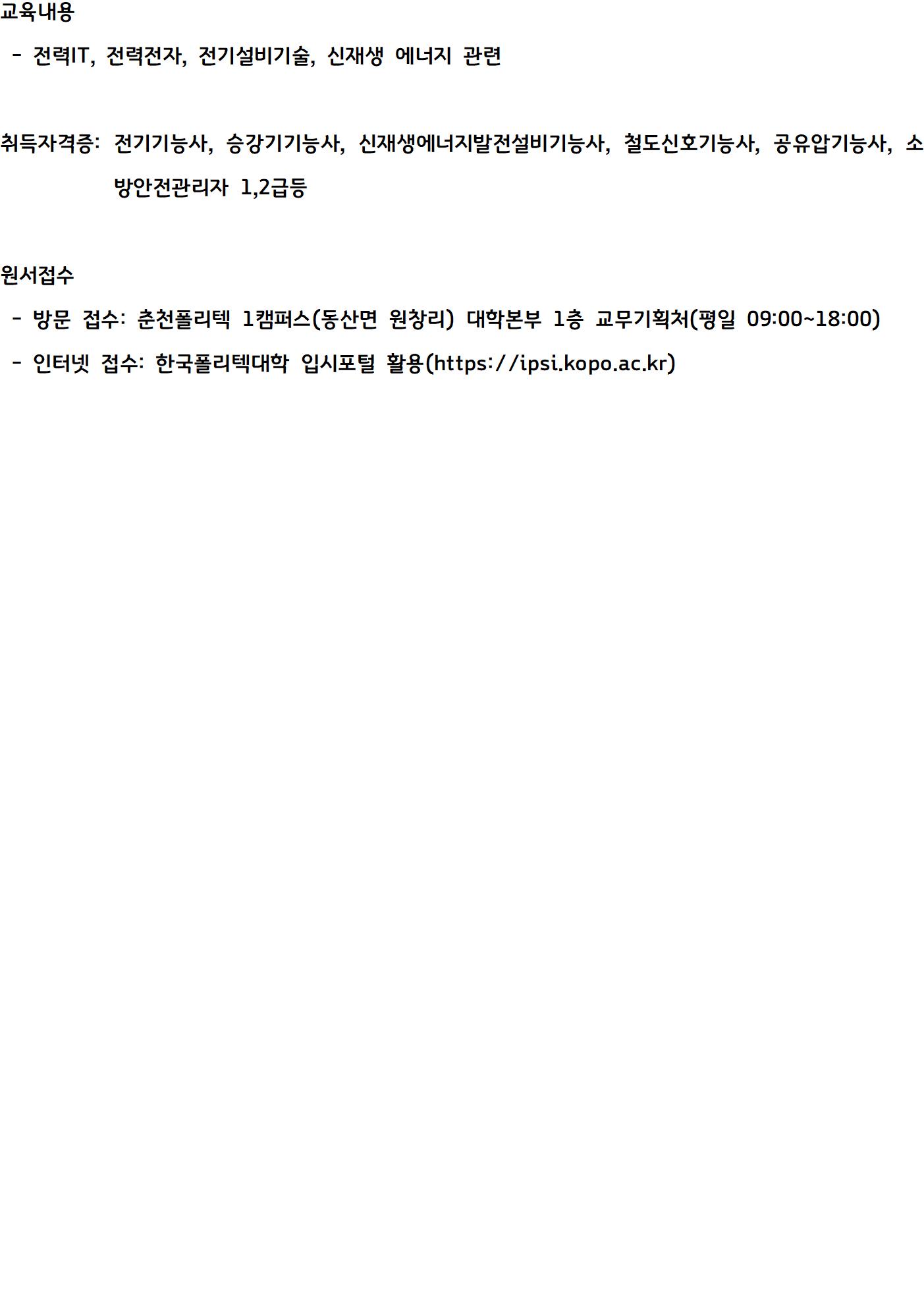  • 교육내용  - 전력IT, 전력전자, 전기설비기술, 신재생 에너지 관련  • 취득자격증: 전기기능사, 승강기기능사, 신재생에너지발전설비기능사, 철도신호기능사, 공유압기능사, 소방안전관리자 1,2급등  • 원서접수  - 방문 접수: 춘천폴리텍 1캠퍼스(동산면 원창리) 대학본부 1층 교무기획처(평일 09:00~18:00)  - 인터넷 접수: 한국폴리텍대학 입시포털 활용(https://ipsi.kopo.ac.kr)