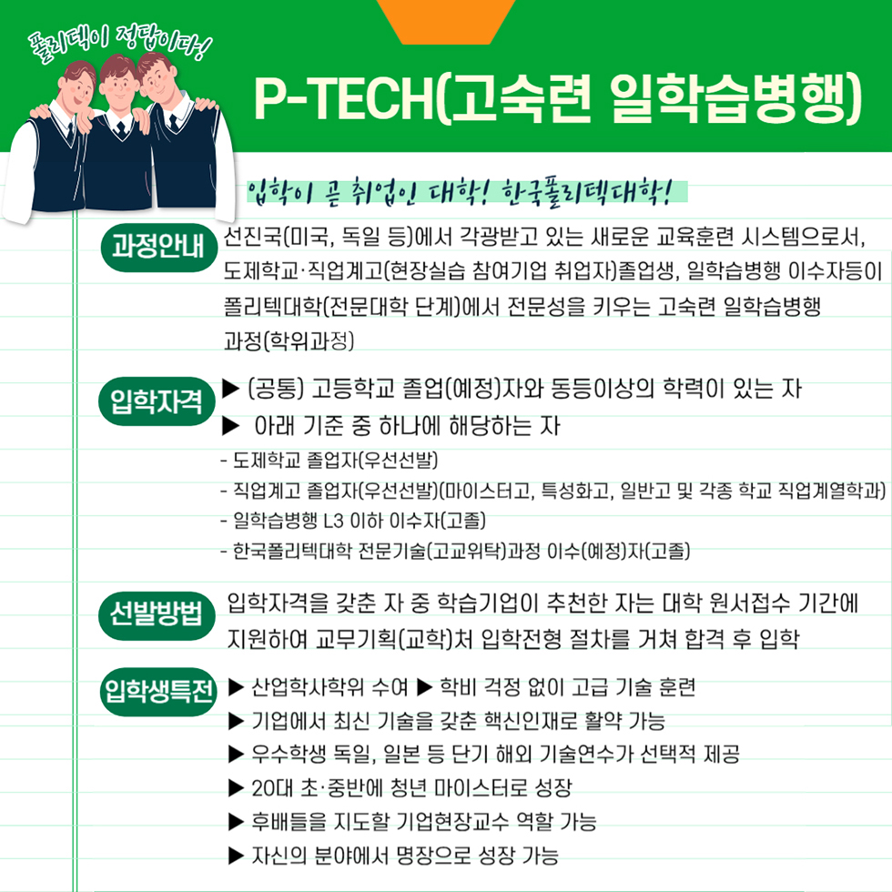 폴리텍이 정답이다! P-TECH(고숙련 일학습병행) 입학이 곧 취업인 대학! 한국폴리텍대학! 과정안내 선진국(미국, 독일 등)에서 각광받고 있는 새로운 교육훈련 시스템으로서, 도제학교·직업계고(현장실습 참여기업 취업자) 졸업생, 일학습병행 이수자 등이 폴리텍대학(전문대학 단계)에서 전문성을 키우는 고숙련 일학습병행과정(학위과정) 입학자격 ▶ (공통) 고등학교 졸업(예정)자와 동등이상의 학력이 있는 자 ▶ 아래 기준 중 하나에 해당하는 자 - 도제학교 졸업자(우선선발) - 직업계고 졸업자(우선선발)(마이스터고, 특성화고, 일반고 및 각종학교 직업계열학과) - 일학습병행 L3이하 이수자(고졸) - 한국폴리텍대학 전문기술(고교위탁)과정 이수(예정)자(고졸) 선발방법 입학자격을 갖춘 자 중 학습기업이 추천한 자는 대학 원서접수 기간에 지원하여 교무기획(교학)처 입학전형 절차를 거쳐 합격 후 입학 입학생 특전 ▶ 산업학사학위 수여 ▶ 학비 걱정 없이 고급 기술 훈련 ▶ 기업에서 최신 기술을 갖춘 핵심인재로 활약 가능 ▶ 우수학생 독일, 일본 등 단기 해외 기술연수가 선택적 제공 ▶ 20대 초·중반에 청년 마이스터로 성장 ▶ 후배들을 지도할 기업현장교사 역할 가능 ▶ 자신의 분야에서 명장으로 성장 가능