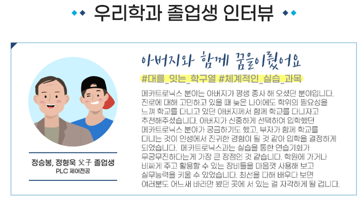 우리학과 졸업생 인터뷰 · 아버지와 함께 꿈을이줬어요 정승봉, 정형욱 父 졸업생 PLC 제어전공 #대를_잇는_학구열 #체계적인_실습_과목 메카트로닉스 분야는 아버지가 평생 종사 해 오셨던 분야입니다. 진로에 대해 고민하고 있을 때 늦은 나이에도 학위의 필요성을 느껴 학교를 다니고 있던 아버지께서 함께 학교를 다니자고 추천해주셨습니다. 아버지가 신중하게 선택하여 입학했던 메카트로닉스 분야가 궁금하기도 했고, 부자가 함께 학교를 다니는 것이 인생에서 진귀한 경험이 될 것 같아 입학을 결정하게 되었습니다. 메카트로닉스과는 실습을 통한 연습기회가 무궁무진하다는게 가장 큰 장점인 것 같습니다. 학원에 가거나 비싸게 주고 활용할 수 있는 장비들을 마음껏 사용해 보고 실무능력을 키울 수 있었습니다. 최선을 다해 배우다 보면 여러분도 어느새 바라만 봤던 곳에 서 있는 걸 자각하게 될 겁니다.