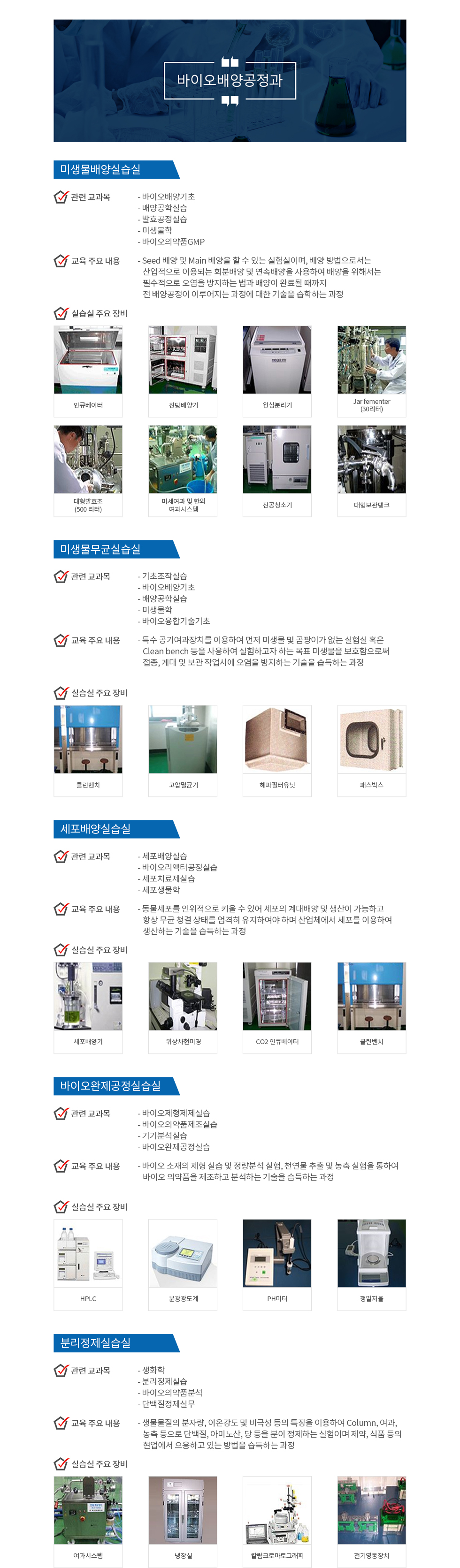 바이오배양공정과 미생물배양실습실 관련교과목 - 바이오배양기초 - 배양공학실습 - 발효공정실습 - 미생물학 - 바이오의약품GMP 교육 주요 내용 - Seed 배양 및 Main 배양을 할 수 있는 실험실이며, 배양 방법으로서는 산업적으로 이용되는 회분배양 및 연속배양을 사용하여 배양을 위해서는 필수적으로 오염을 방지하는 법과 배양이 완료될 때까지 전 배양공정이 이루어지는 과정에 대한 기술을 습학하는 과정 실습실 주요 장비 인큐베이터 진탕배양기 원심분리기 Jar fementer(30리터) 대형발효조(500 리터) 미세여과 및 한외 여과시스템 진공청소기 대형보관탱크 미생물무균실습실 관련교과목 - 기초조작실습 - 바이오배양기초 - 배양공학실습 - 미생물학 - 바이오융합기술기초 교육 주요 내용 - 특수 공기여과장치를 이용하여 먼저 미생물 및 곰팡이가 없는 실험실 혹은 Clean bench 등을 사용하여 실험하고자 하는 목표 미생물을 보호함으로써 접종, 계대 및 보관 작업시에 오염을 방지하는 기술을 습득하는 과정 실습실 주요장비 클린벤치 고압멸균기 헤파필터유닛 패스박스 세포배양실습실 관련교과목 - 세포배양실습 - 바이오리액터공정실습 - 세포치료제실습 - 세포생물학 교육 주요 내용 - 동물세포를 인위적으로 키울 수 있어 세포의 계대배양 및 생산이 가능하고 항상 무균 청결 상태를 엄격히 유지하여야 하며 산업체에서 세포를 이용하여 생산하는 기술을 습득하는 과정 실습실 주요 장비 세포배양기 위상차현미경 CO2 인큐베이터 클린벤치 바이오완제공정실습실 관련 교과목 - 바이오제형제제실습 - 바이오의약품제조실습 - 기기분석실습 - 바이오완제공정실습 교육 주요 내용 - 바이오 소재의 제형 실습 및 정량분석 실험, 천연물 추출 및 농축 실험을 통하여 바이오 의약품을 제조하고 분석하는 기술을 습득하는 과정 실습실 주요 장비 HPLC 분광광도계 PH미터 정밀저울 분리정제실습실 관련 교과목 - 생화학 - 분리정제실습 - 바이오의약품분석 - 단백질정제실무 교유 주요 내용 - 생물물질의 분자량, 이온강도 및 비극성 등의 특징을 이용하여 column, 여과, 농축 등으로 단백질, 아미노산, 당 등을 분이 정제하는 실험이며 제약, 식품 등의 현업에서 으용하고 있는 방법을 습득하는 과정 실습실 주요 장비 여과시스템 냉장실 칼럼크로마토그래피 전기영동장치