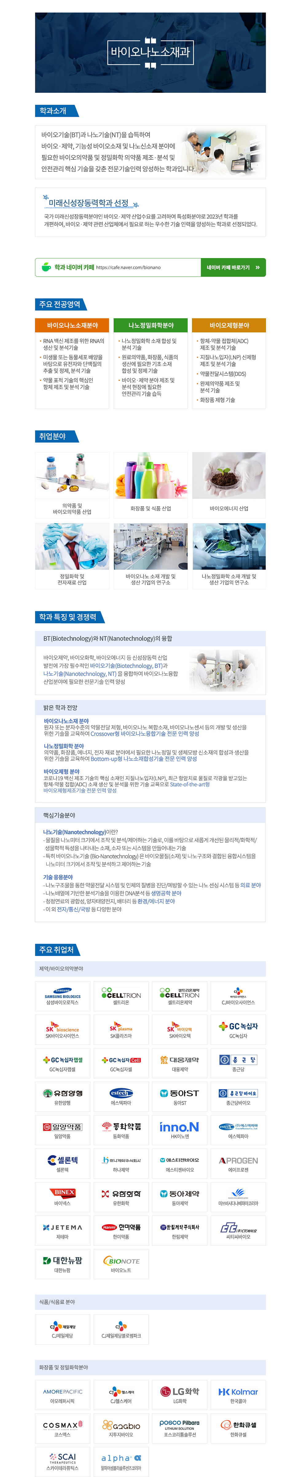 바이오나노소재과  학과소개 바이오기술(BT)과 나노기술(NT)을 습득하여  바이오·제약, 기능성 바이오소재 및 나노신소재 분야에  필요한 바이오의약품 및 정밀화학 의약품 제조·분석 및  안전관리 핵심 기술을 갖춘 전문기술인력 양성하는 학과입니다.   미래신성장동력학과 선정  국가 미래신성장동력분야인 바이오·제약 산업수요를 고려하여 특성화분야로 2023년 학과를  개편하여, 바이오·제약 관련 산업체에서 필요로 하는 우수한 기술 인력을 양성하는 학과로 선정되었다.  학과 네이버 카페 https://cafe.naver.com/bionano 네이버 카페 바로가기  주요전공영역 바이오나노소재분야 - RNA 백신 제조를 위한 RNA의 생산 및 분석기술 - 미생물 또는 동물세포 배양을 바탕으로 유전자와 단백질의 추출 및 정제, 분석 기술 - 약물 표적 기술의 핵심인 항체 제조 및 분석 기술 나노정밀화학분야 - 나노정밀화학 소재 합성 및 분석 기술 - 원료의약품, 화장품, 식품의 생산에 필요한 기초 소재 합성 및 정제 기술 - 바이오·제약 분야 제조 및 분석 현장에 필요한 안전관리 기술 습득 바이오제형분야 - 항체-약물 접합체(ADC) 제조 및 분석 기술 - 지질나노입자(LNP) 신제형 제조 및 분석 기술 - 약물전달시스템(DDS) - 완제의약품 제조 및 분석 기술 - 화장품 제형 기술  취업분야 - 의약품 및 바이오의약품 산업 - 화장품 및 식품 산업 - 바이오에너지 산업 - 정밀화학 및 전자재료 산업 - 바이오나노 소재 개발 및 생산 기업의 연구소 - 나노정밀화학 소재 개발 및 생산 기업의 연구소  학과 특징 및 경쟁력 BT(Biotechnology)와 (Nanotechnology)의 융합 바이오제약, 바이오화학, 바이오에너지 등 신성장동력 산업 발전에 가장 필수적인 바이오기술(Biotechnology, BT)과 나노기술(Nanotechnology, NT)을 융합하여 바이오나노융합 산업분야에 필요한 전문기술 인력 양성  밝은 학과 전망 - 바이오나오소재 분야 원자 또는 분자수준의 약물전달 제형, 바비오나노 복합소재, 바이오나노센서 등의 개발 및 생산을 위한 기술을 교육하여 Crossover형 바이오나노융합기술 전문 인력 양성 - 나노정밀화학 분야 의약품, 화장품, 에너지, 전자 재료 분야에서 필요한 나노정밀 및 생체모방 신조재의 합성과 생산을 위한 기술을 교육하여 Bottom-up형 나노소재합성기술 전문 인력 양성 - 바이오제형 분야 코로나19 백신 제조 기술의 핵심 소재인 지질나노입자(LNP), 최근 항암치료 물질로 각광을 받고있는  항체-약물 접합(ADC) 소재 생산 및 분석을 위한 기술 교육으로 State-of-the-art형  바이오제형제조기술 전문 인력 양성   핵심기술분야 ○ 나노기술(Nanotechnology)이란? - 물질을 나노미터크기에서 조작 및 분석/제어하는 기술로, 이를 바탕으로 새롭게 개선된 물리적/화학적/ 생물학적 특성을 나타내는 소재, 소자 또는 시스템을 만들어내는 기술 - 특히 바이오나노기술 (Bio-Nanotechnology)은 바이오물질(소재) 및 나노구조와 결합된 융합시스템을 나노미터크기에서 조작 및 분석하고 제어하는 기술  ○ 기술 응용분야 - 나노구조물을 통한 약물전달 시스템 및 인체의 질병을 진단/예방할 수 있는 나노 센싱 시스템 등 의료 분야 - 나노배열에 기반한 분석기술을 이용한 DNA분석 등 생명공학 분야 - 청정연료의 광합성, 양자태양전지, 배터리 등 환경/에너지 분야 - 이 외 전자/통신/국방 등 다양한 분야  주요 취업처 - 제약/바이오의약분야 삼성바이오로직스, 셀트리온, 셀트리온제약, CJ바이오사이언스, SK바이오사이언스, SK플라즈마, SK바이오텍, GC녹십자, GC녹십자랩셀, GC녹십자셀, 대웅제약, 종근당, 유한양행, 에스텍파마, 동아ST, 종근당바이오, 일양약품, 동화약품, HK이노엔, 에스텍파마, 셀론텍, 하나제약, 에스티젠바이오, 에이프로젠, 바이넥스, 유한화학, 동아제약, 미쓰비시다나베파마코리아, 제테마, 한미약품, 한림제약, 씨티씨바이오, 대한뉴팜, 바이오노트  - 식품/식음료 분야 CJ제일제당, CJ제일제당블로썸파크  - 화장품 및 정밀화학분야 아모레퍼시픽, CJ헬스케어, LG화학, 한국콜마, 코스맥스, 지투지바이오, 포스코리튬솔루션, 한화큐셀, 스카이테라퓨틱스, 알파어셈블리솔루션즈코리아