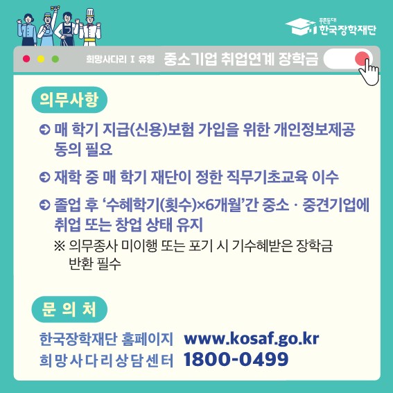  푸른등대 한국장학재단 희망사다리 1 유형 중소기업 취업연계 장학금 의무사항 매 학기 지급(신용)보험 가입을 위한 개인정보제공 동의 필요 재학 중 매 학기 재단이 정한 직무기초교육 이수 졸업 후 '수혜학기(횟수)x6개월'간 중소•중견기업에 취업 또는 창업 상태 유지 ※의무종사 미이행 또는 포기 시 기수혜받은 장학금 반환 필수 문의처 한국장학재단 홈페이지 www.kosaf.go.kr 희망사다리상담센터 1800-0499