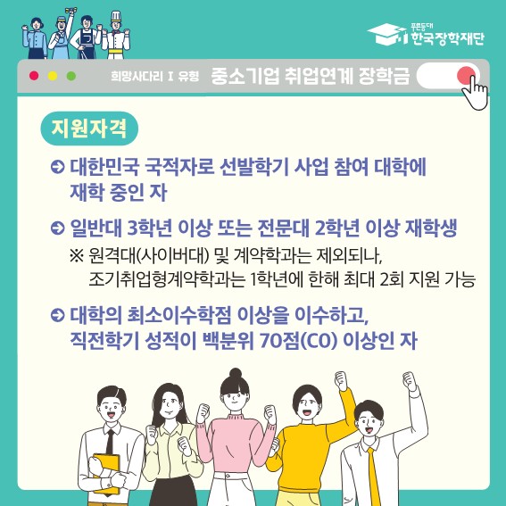  푸른등대 한국장학재단 희망사다리 1 유형 중소기업 취업연계 장학금 지원자격 대한민국 국적자로 선발학기 사업 참여 대학에 재학 중인 자 일반대 3학년 이상 또는 전문대 2학년 이상 재학생 ※ 원격대(사이버대) 및 계약학과는 제외되나, 조기취업형계약학과는 1학년에 한해 최대 2회 지원 가능 대학의 최소이수학점 이상을 이수하고, 직전학기 성적이 백분위 70점(C0) 이상인 자