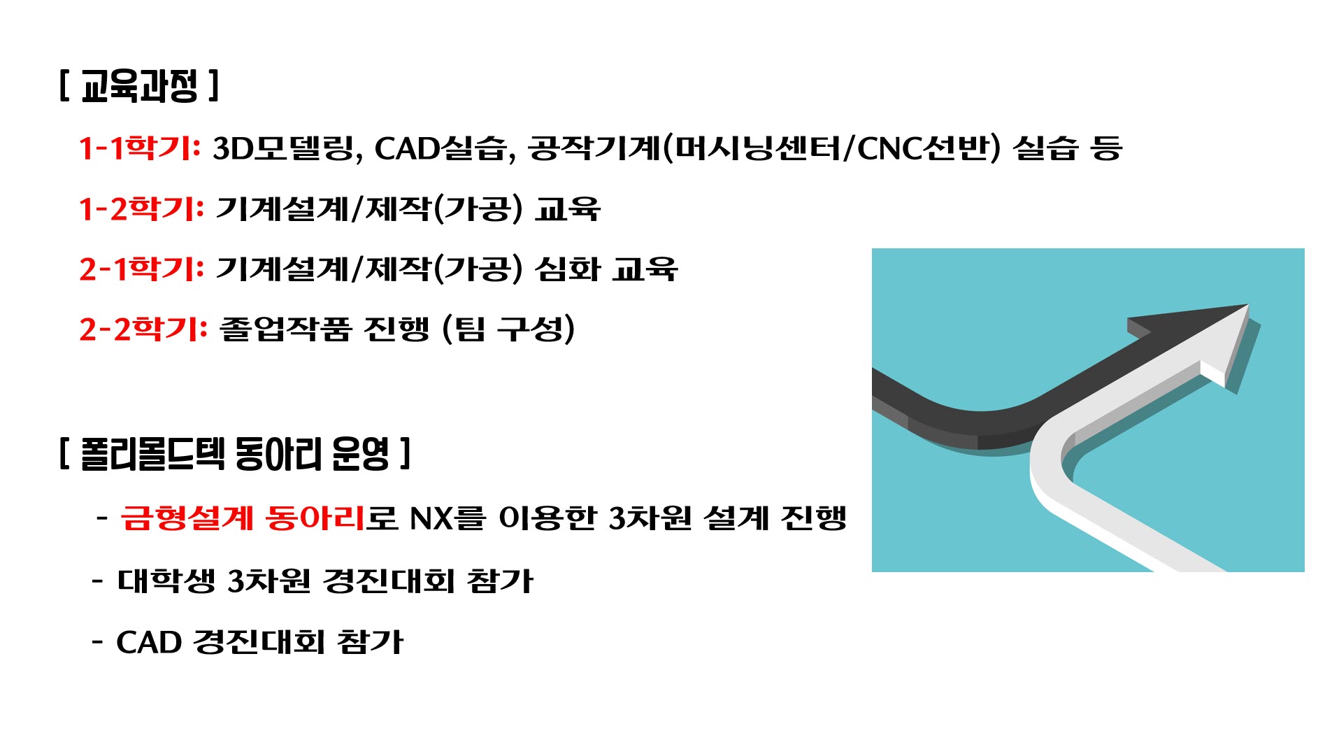  [교육과정]   • 1-1학기: 3D모델링, CAD실습, 공작기계(머시닝센터/CNC선반) 실습 등   • 1-2학기: 기계설계/제작(가공) 교육   • 2-1학기: 기계설계/제작(가공) 심화 교육   • 2-2학기: 졸업작품 진행 (팀 구성)    [폴리몰드텍 동아리 운영]   - 금형설계 동아리로 NX를 이용한 3차원 설계 진행   - 대학생 3차원 경진대회 참가   - CAD 경진대회 참가