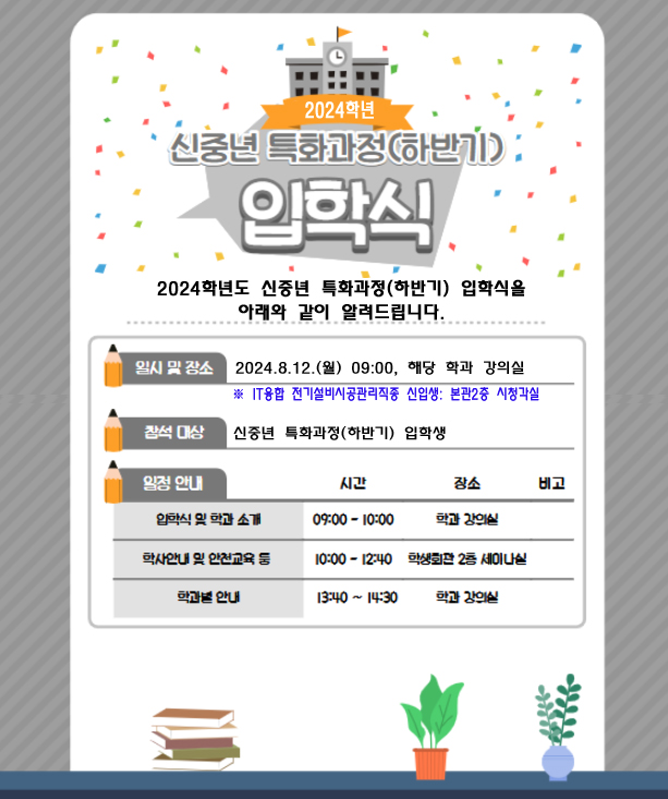  ■ 2024학년 신중년 특화과정(하반기) 입학식  2024학년도 신중년 특화과정(하반기) 입학식을 아래와 같이 알려드립니다.  ● 일시 및 장소: 2024.8.12.(월) 09:00, 해당 학과 강의실    ※ IT융합 전기설비시공관리직종 신입생: 본관2층 시청각실  ● 참석 대상 : 신중년 특화과정(하반기) 입학생  ● 일정 안내(시간 | 장소 | 비고)    • 입학식 및 학과소개 | 09:00 - 10:00 | 학과 강의실   • 학사안내 및 안전교육 등 | 10:00-12:40 | 학생회관 2층 세미나실   • 학과별 안내 | 13:40 ~ 14:30 | 학과 강의실