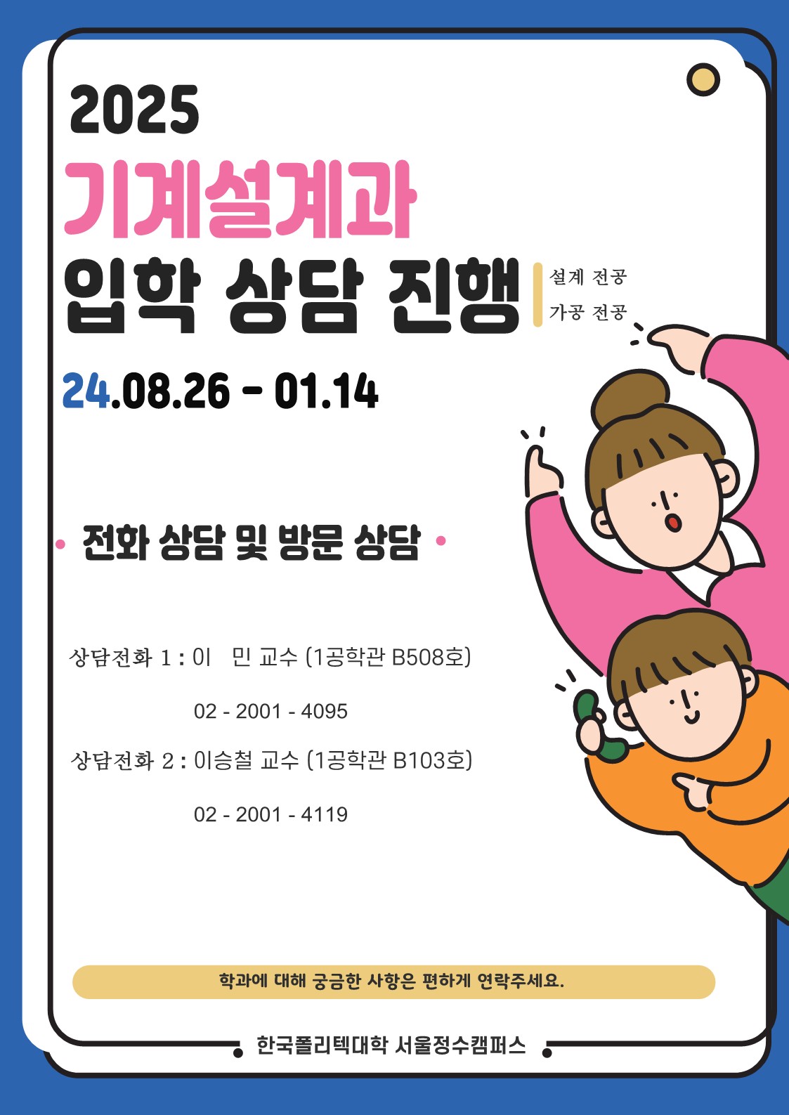 2025 기계설계과 입학 상담 진행: 설계 전공, 가공 전공 ▶ 24.08.26-01.14 ▶ 전화 상담 및 방문 상담 • 상담전화 1: 이민 교수 (1공학관 B508호) 02-2001-4095 • 상담전화 2: 이승철 교수 (1공학관 B103호) 02-2001-4119 ▶학과에 대해 궁금한 사항은 편하게 연락주세요. 한국폴리텍대학 서울정수캠퍼스