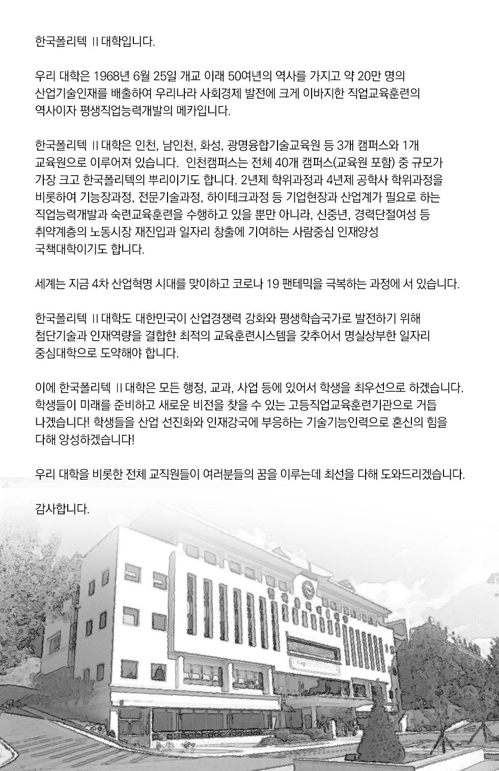한국폴리텍 Ⅱ대학입니다.  우리 대학은 1968년 6월 25일 개교 이래 50여년의 역사를 가지고 약 20만 명의 산업기술인재를 배출하여 우리나라 사회경제 발전에 크게 이바지한 직업교육훈련의 역사이자 평생직업능력개발의 메카입니다.  한구폴리텍 Ⅱ대학은 인천, 남인천, 화성, 광명융합기술교육원 등 3개 캠퍼스와 1개 교육원으로 이루어져 있습니다.  인천캠퍼스는 전체 40개 캠퍼스(교육원 포함) 중 규모가 가장 크고 한국폴리텍의 뿌리이기도 합니다. 2년제 학위과정과 4년제 공학사 학위과정을 비롯하여 기능장과정, 전문기술과정, 하이 테크과정 등 기업현장과 산업계가 필요로 하는 직업능력개발과 숙련교육훈련을 수행하고 있을 뿐만 아니라, 신중년, 경력단절여성 등 취약계층의 노동시장 재진입과 일자리 창출에 기여하는 사람중심 인재양성 국책대학이기도 합니다.  세계는 지금 4차 산업혁명 시대를 맞이하고 코로나 19 팬테믹을 극복하는 과정에 서 있습니다.  우리 학국폴리텍 Ⅱ대학도 대한민국이 산업경쟁력 강화와 평생학습국라로 발전하기 위해 첨단기술과 인재역량을 결합한 최적의 교육훈련시스템을 갖추어서 명실상부한 일자리 중심대학 으로 도약해야 합니다.  이에 한국폴리텍 Ⅱ대학은 모든 행정, 교과, 사업 등에 있어서 학생을 최우선으로 하겠습니다. 학생들이 미래를 준비하고 새로운 비전을 찾을 수 있는 고등직업교육훈련기관으로 거듭 나겠습니다! 학생들을 산업 선진화와 인재강국에 부응하는 기술기능인력으로 혼신의 힘을 다해 양성하겠습니다!  우리 대학을 비롯한 전체 교직원들이 여러분들의 꿈을 이루는데 최선을 다해 도와드리겠습니다. 감사합니다.