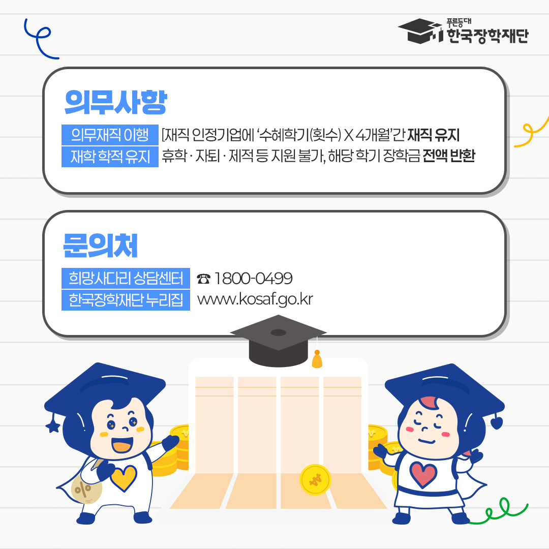  푸른등대 한국장학재단   · 의무사항 : 의무재직 이행 [재직 인정기업에 '수학기(횟수)X4개월간 재직 유지   · 재학학적 유지 : 휴학·자퇴 제적등 지원불가, 해당학기 장학금 전액 반환    ■문의처 :    · 희망사다리상담센터 1800-0499   · 한국장학재단 누리집 wwww.kosaf.go.kr