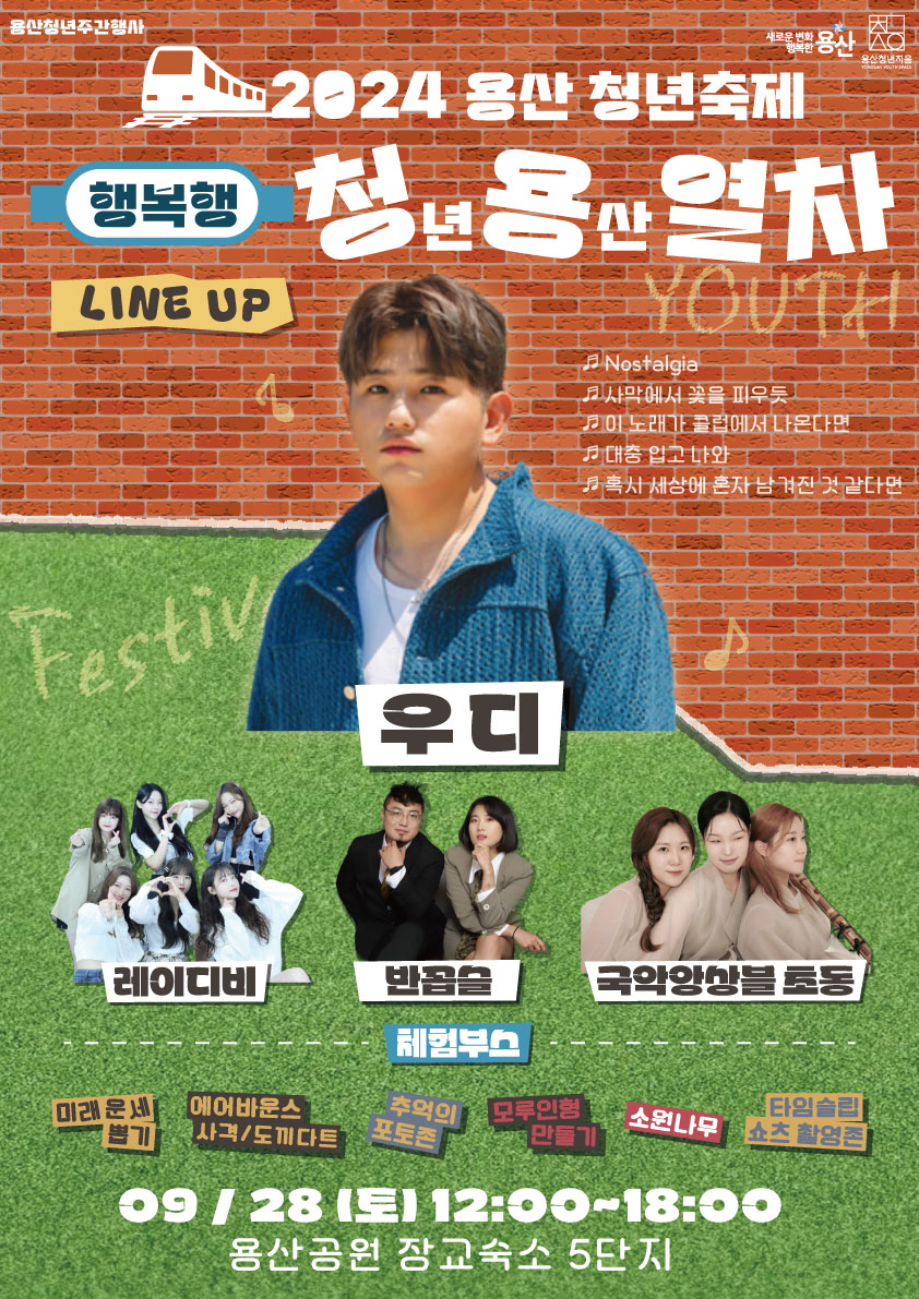 용산청년주간행사  새로운 변화 행복한 용산 용산청년지음   2024 용산 청년축제 행복행 청년용산열차  YOUTH Festival ▶LINE UP    ♬ Nostalgia    ♬ 사막에서 꽃을 피우듯    ♬ 이 노래가 클럽에서 나온다면    ♬ 대충 입고 나와    ♬ 혹시 세상에 혼자 남겨진 것 같다면  • 우디, 레이디비, 반곱슬, 국악앙상블 초동 ▶체험부스  • 미래운세뽑기  • 에어바운스 사격/도끼다트  • 추억의 포토존  • 모루인형 만들기  • 소원나무   • 타임슬립 쇼츠 촬영존  09/28(토) 12:00-18:00  용산공원 장교숙소 5단지