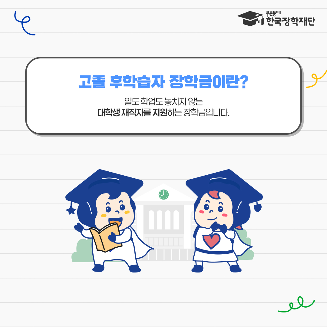  푸른등대 한국장학재단  고졸 후학습자 장학금이란?  일도 학업도 놓치지 않는 대학생 재직자를 지원하는 장학금입니다.