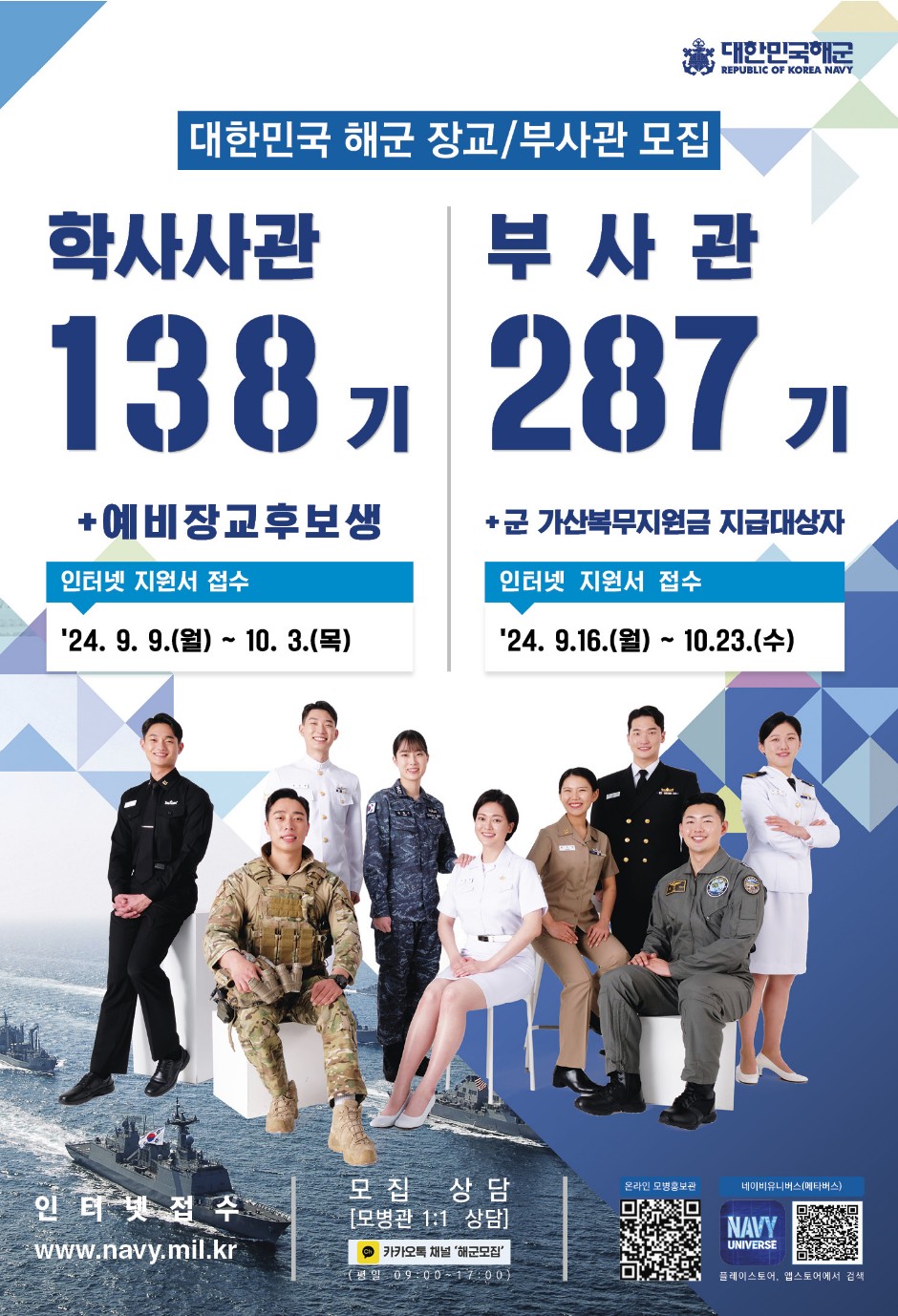 대한민국해군 REPUBLIC OF KOREA NAVY  - 대한민국 해군 장교/부사관 모집  - 학사사관 138기 +예비장교후보생 : 인터넷 지원서 접수 '24. 9. 9.(월) ~ 10. 3.(목)  - 부사관 287기 +군 가산복무지원금 지급대상자: 인터넷 지원서 접수 '24.9.16.(월) ~ 10.23.(수)  - 인터넷접수: www.navy.mil.kr  - 모집 상담 [모병관 1:1 상담] : 카카오톡 채널 '해군모집'(평일 09:00~17:00)  - 온라인 모병홍보관 QR코드,   - 네이비유니버스(메타버스) QR코드 : NAVY UNIVERSE 플레이스토어, 앱스토어에서 검색