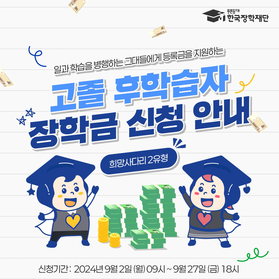  푸른등대 한국장학재단  일과학습을 병행하는 그대들에게 등록금을 지원하는 고졸 후학습자 장학금 신청 안내   · 희망사다리 2유형   · 신청기간: 2024년 9월 2일 (월) 09시~ 9월 27일 (금) 18시