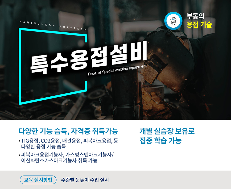 NAMINCHEON 특수용접설비 Dept. of Special welding equipment  다양한 기능 습득, 자격증 취득가능 · TIG용접, CO2용접, 배관용접, 피복아크용접, 등    다양한 용접 기능 습득 · 피복아크용접기능사, 가스텅스텐아크기능사/   이산화탄소가스아크기능사 취득 가능  개별 실습장 보유로 집중 학습 가능  교육 실시방법 수준별 눈높이 수업 실시
