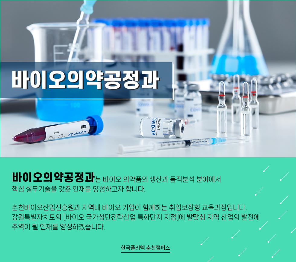 바이오의약공정과  바이오의약공정과 학과소개 사진이 너무 가로로 퍼져있습니다.  수정부탁드립니다  바이오의약공정과는 바이오 의약품의 생산과 품직분석 분야에서 핵심 실무기술을 갖춘 인재를 양성하고자 합니다. 춘천바이오산업진흥원과 지역내 바이오 기업이 함께하는 취업보장형 교육과정입니다. 강원특별자치도의 [바이오 국가첨단전략산업 특화단지 지정]에 발맞춰 지역 산업의 발전에 주역이 될 인재를 양성하겠습니다.  한국폴리텍 춘천캠퍼스