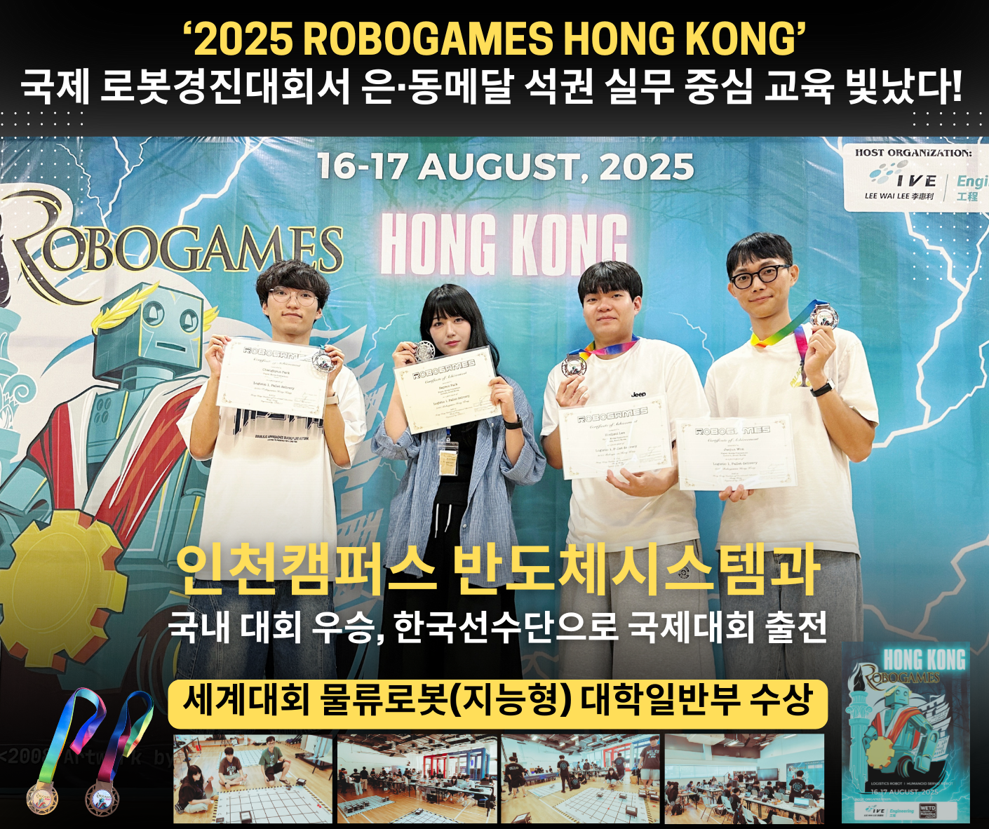 2025 ROBOGAMES HONG KONG  국제 로봇경진대회서 은·동메달 석권 실무 중심 교육 빛났다!  16-17 AUGUST, 2025  인천캠퍼스 반도체시스템과 국내 대회 우승, 한국선수단으로 국제대회 출전  세계대회 물류로봇(지능형) 대학일반부 수상