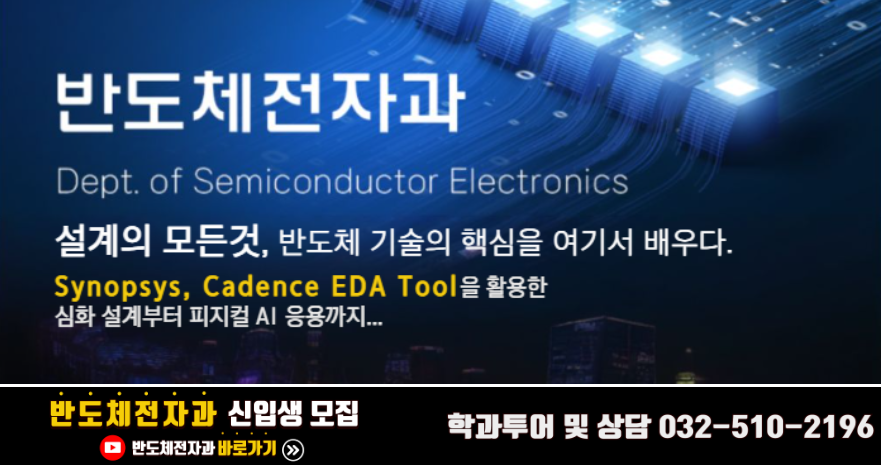 반도체전자과  Dept. of Semiconductor Electronics  설계의 모든것, 반도체 기술의 핵심을 여기서 배우다.  Synopsys, Cadence EDA Tool을 활용한 심화 설계부터 피지컬 AI 응용까지...  반도체전자과 신입생 모집 반도체전자과 바로가기, 학과투어 및 상담 032-510-2196