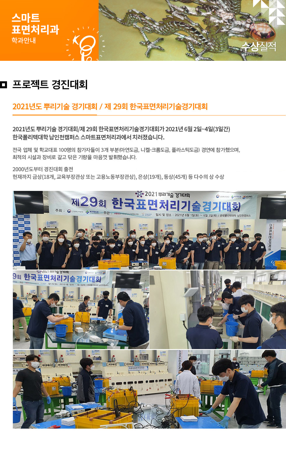 스마트표면처리과 학과안내 프로젝트 경진대회 2021년도 뿌리기술 경기대회 / 제 29회 한국표면처리기술경기대회 2021년도 뿌리기술 경기대회 / 제 29회 한국표면처리기술경기대회가 2021년 6월 2일~4일(3일간) 한국폴리텍대학 남인천캠퍼스 스마트표면처리과에서 치러졌습니다. 전국 업체 및 학교대표 100명의 참가자들이 3개 부분(아연도금, 니켈-크롬도금, 플라스틱도금) 경연에 참가했으며, 최적의 시설과 방비로 갈고 닦은 기량을 마음껏 발휘했습니다. 2000년도부터 경진대회 출전 현재까지 금상(18개, 교육부장관상 또는 고용노동부장관상), 은상(19개), 동상(45개) 등 다수의 상 수상