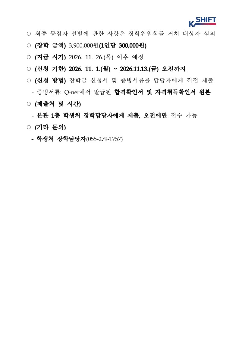 SHIFT K ○ 최종 동점자 선발에 관한 사항은 장학위원회를 거쳐 대상자 심의 ○ (장학 금액) 3,900,000원(1인당 300,000원) ○ (지급 시기) 2026. 11. 26.(목) 이후 예정 (신청 기한) 2026. 11. 1.(월) ~ 2026.11.13.(금) 오전까지 ○ (신청 방법) 장학금 신청서 및 증빙서류를 담당자에게 직접 제출 - 증빙서류: Q-net에서 발급된 합격확인서 및 자격취득확인서 원본 ○ (제출처 및 시간) - 본관 1층 학생처 장학담당자에게 제출, 오전에만 접수 가능 ○ (기타 문의) - 학생처 장학담당자(055-279-1757)