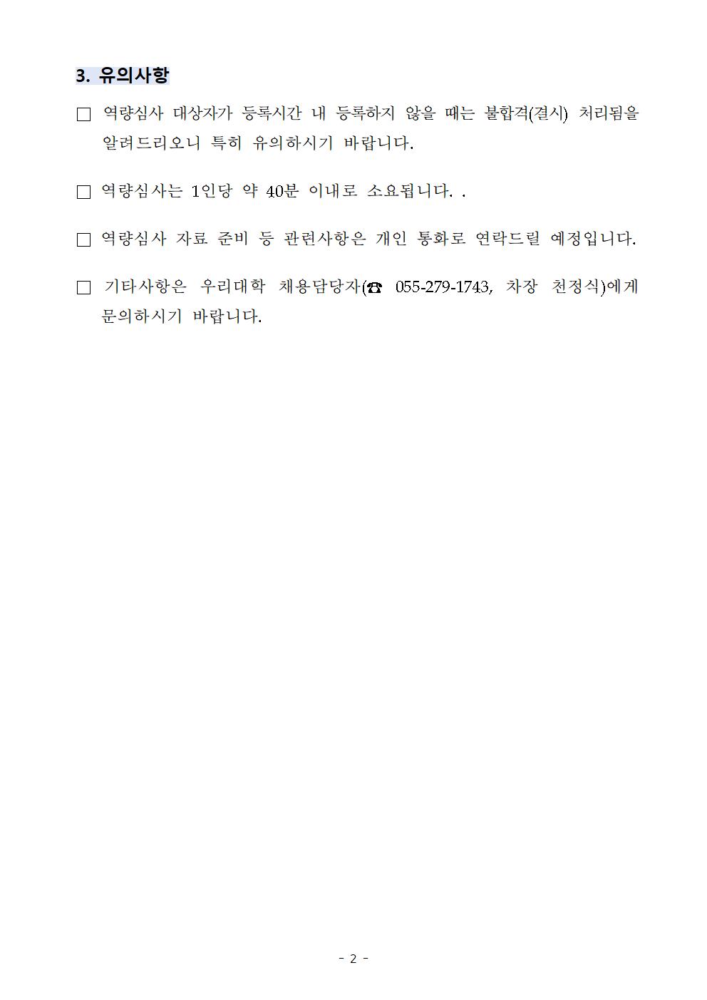 3. 유의사항  역량심사 대상자가 등록시간 내 등록하지 않을 때는 불합격(결시) 처리됨을 알려드리오니 특히 유의하시기 바랍니다.  역량심사는 1인당 약 40분 이내로 소요됩니다. .  역량심사 자료 준비 등 관련사항은 개인 통화로 연락드릴 예정입니다.  기타사항은 우리대학 채용담당자(☎ 055-279-1743, 차장 천정식)에게 문의하시기 바랍니다.