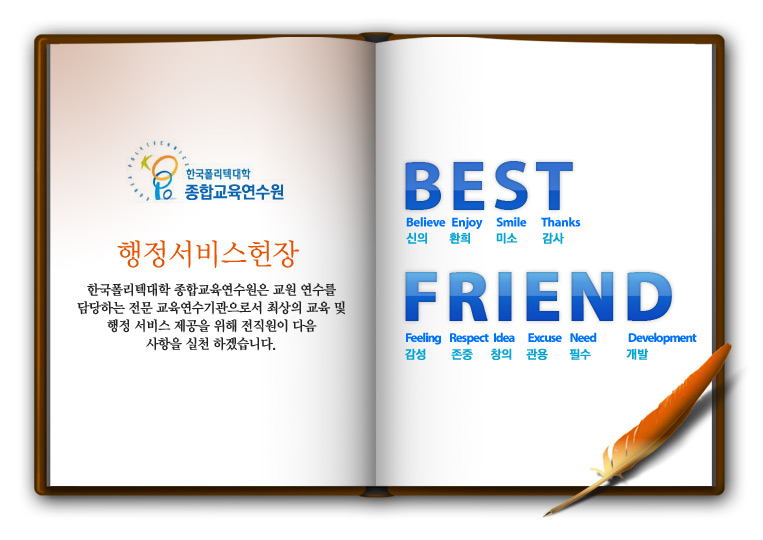 행정서비스헌장. 한국폴리텍대학 종합교육연수원은 교원 연수를 담당하는 전문 교육연수기관으로서 최상의 교육 및 행정 서비스 제공을 위해 전직원이 다음 사항을 실천하겠습니다.
Believe 신의, Enjoy 환희, Smile 미소, Thanks 감사, Feeling 감성, Respect 존중, Idea 창의, Excuse 관용, Need 필수, Development 개발